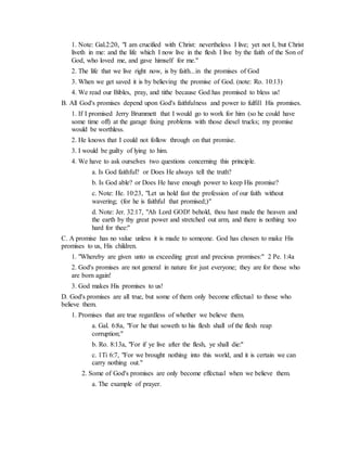 1. Note: Gal.2:20, "I am crucified with Christ: nevertheless I live; yet not I, but Christ
liveth in me: and the life which I now live in the flesh I live by the faith of the Son of
God, who loved me, and gave himself for me."
2. The life that we live right now, is by faith...in the promises of God
3. When we get saved it is by believing the promise of God. (note: Ro. 10:13)
4. We read our Bibles, pray, and tithe because God has promised to bless us!
B. All God's promises depend upon God's faithfulness and power to fulfill His promises.
1. If I promised Jerry Brummett that I would go to work for him (so he could have
some time off) at the garage fixing problems with those diesel trucks; my promise
would be worthless.
2. He knows that I could not follow through on that promise.
3. I would be guilty of lying to him.
4. We have to ask ourselves two questions concerning this principle.
a. Is God faithful? or Does He always tell the truth?
b. Is God able? or Does He have enough power to keep His promise?
c. Note: He. 10:23, "Let us hold fast the profession of our faith without
wavering; (for he is faithful that promised;)"
d. Note: Jer. 32:17, "Ah Lord GOD! behold, thou hast made the heaven and
the earth by thy great power and stretched out arm, and there is nothing too
hard for thee:"
C. A promise has no value unless it is made to someone. God has chosen to make His
promises to us, His children.
1. "Whereby are given unto us exceeding great and precious promises:" 2 Pe. 1:4a
2. God's promises are not general in nature for just everyone; they are for those who
are born again!
3. God makes His promises to us!
D. God's promises are all true, but some of them only become effectual to those who
believe them.
1. Promises that are true regardless of whether we believe them.
a. Gal. 6:8a, "For he that soweth to his flesh shall of the flesh reap
corruption;"
b. Ro. 8:13a, "For if ye live after the flesh, ye shall die:"
c. 1Ti 6:7, "For we brought nothing into this world, and it is certain we can
carry nothing out."
2. Some of God's promises are only become effectual when we believe them.
a. The example of prayer.
 