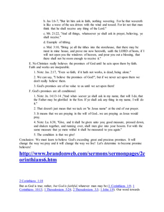 b. Jas 1:6-7, "But let him ask in faith, nothing wavering. For he that wavereth
is like a wave of the sea driven with the wind and tossed. For let not that man
think that he shall receive any thing of the Lord."
c. Mt. 21:22, "And all things, whatsoever ye shall ask in prayer, believing, ye
shall receive."
d. Example of tithing.
e. Mal. 3:10, "Bring ye all the tithes into the storehouse, that there may be
meat in mine house, and prove me now herewith, saith the LORD of hosts, if I
will not open you the windows of heaven, and pour you out a blessing, that
there shall not be room enough to receive it."
E. No Christian really believes the promises of God until he acts upon them by faith.
Faith and works are inseparable.
1. Note: Jas. 2:17, "Even so faith, if it hath not works, is dead, being alone."
2. We can say, "I believe the promises of God!", but if we never act upon them we
don't really believe them.
3. God's promises are of no value to us until we act upon them!
F. God's promises are all conditional.
1. Note: Jn. 14:13-14 ,"And what- soever ye shall ask in my name, that will I do, that
the Father may be glorified in the Son. If ye shall ask any thing in my name, I will do
it."
2. That doesn't just mean that we tack on "in Jesus name" at the end of our prayer.
3. It means that we are praying in the will of God...we are praying as Jesus would
pray.
4. Note: Lu. 6:38, "Give, and it shall be given unto you; good measure, pressed down,
and shaken together, and running over, shall men give into your bosom. For with the
same measure that ye mete withal it shall be measured to you again."
5. The condition is that we give!
Conclusion: We must learn to believe God's exceeding great and precious promises. It will
change the way we pray and it will change the way we live! Let's determine to become promise
believers!
http://www.brandonweb.com/sermons/sermonpages/2c
orinthians6.htm
2 Corinthians 1:18
But as God is true; rather, but God is faithful, whatever man may be (1 Corinthians 1:9; 1
Corinthians 10:13; 1 Thessalonians 5:24; 2 Thessalonians 3:3; 1 John 1:9). Our word towards
 