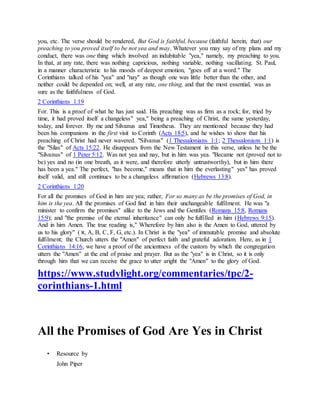 you, etc. The verse should be rendered, But God is faithful, because (faithful herein, that) our
preaching to you proved itself to be not yea and may. Whatever you may say of my plans and my
conduct, there was one thing which involved an indubitable "yea," namely, my preaching to you.
In that, at any rate, there was nothing capricious, nothing variable, nothing vacillating. St. Paul,
in a manner characteristic to his moods of deepest emotion, "goes off at a word." The
Corinthians talked of his "yea" and "nay" as though one was little better than the other, and
neither could be depended on; well, at any rate, one thing, and that the most essential, was as
sure as the faithfulness of God.
2 Corinthians 1:19
For. This is a proof of what he has just said. His preaching was as firm as a rock; for, tried by
time, it had proved itself a changeless" yea," being a preaching of Christ, the same yesterday,
today, and forever. By me and Silvanus and Timotheus. They are mentioned because they had
been his companions in the first visit to Corinth (Acts 18:5), and he wishes to show that his
preaching of Christ had never wavered. "Silvanus" (1 Thessalonians 1:1; 2 Thessalonians 1:1) is
the "Silas" of Acts 15:22. He disappears from the New Testament in this verse, unless he be the
"Silvanus" of 1 Peter 5:12. Was not yea and nay, but in him was yea. "Became not (proved not to
be) yes and no (in one breath, as it were, and therefore utterly untrustworthy), but in him there
has been a yea." The perfect, "has become," means that in him the everlasting" yes" has proved
itself valid, and still continues to be a changeless affirmation (Hebrews 13:8).
2 Corinthians 1:20
For all the promises of God in him are yea; rather, For so many as be the promises of God, in
him is the yea. All the promises of God find in him their unchangeable fulfilment. He was "a
minister to confirm the promises" alike to the Jews and the Gentiles (Romans 15:8, Romans
15:9); and "the premise of the eternal inheritance" can only be fulfilled in him (Hebrews 9:15).
And in him Amen. The true reading is," Wherefore by him also is the Amen to God, uttered by
us to his glory" ( ‫,א‬ A, B, C, F, G, etc.). In Christ is the "yea" of immutable promise and absolute
fulfilment; the Church utters the "Amen" of perfect faith and grateful adoration. Here, as in 1
Corinthians 14:16, we have a proof of the ancientness of the custom by which the congregation
utters the "Amen" at the end of praise and prayer. But as the "yea" is in Christ, so it is only
through him that we can receive the grace to utter aright the "Amen" to the glory of God.
https://www.studylight.org/commentaries/tpc/2-
corinthians-1.html
All the Promises of God Are Yes in Christ
• Resource by
John Piper
 