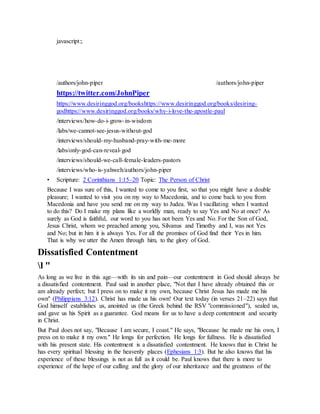 javascript:;
/authors/john-piper
J o h n P i p e r P h o t o
/authors/john-piper
https://twitter.com/JohnPiper
https://www.desiringgod.org/bookshttps://www.desiringgod.org/books/desiring-
godhttps://www.desiringgod.org/books/why-i-love-the-apostle-paul
/interviews/how-do-i-grow-in-wisdom
/labs/we-cannot-see-jesus-without-god
/interviews/should-my-husband-pray-with-me-more
/labs/only-god-can-reveal-god
/interviews/should-we-call-female-leaders-pastors
/interviews/who-is-yahweh/authors/john-piper
• Scripture: 2 Corinthians 1:15–20 Topic: The Person of Christ
Because I was sure of this, I wanted to come to you first, so that you might have a double
pleasure; I wanted to visit you on my way to Macedonia, and to come back to you from
Macedonia and have you send me on my way to Judea. Was I vacillating when I wanted
to do this? Do I make my plans like a worldly man, ready to say Yes and No at once? As
surely as God is faithful, our word to you has not been Yes and No. For the Son of God,
Jesus Christ, whom we preached among you, Silvanus and Timothy and I, was not Yes
and No; but in him it is always Yes. For all the promises of God find their Yes in him.
That is why we utter the Amen through him, to the glory of God.
Dissatisfied Contentment
l "
As long as we live in this age—with its sin and pain—our contentment in God should always be
a dissatisfied contentment. Paul said in another place, "Not that I have already obtained this or
am already perfect; but I press on to make it my own, because Christ Jesus has made me his
own" (Philippians 3:12). Christ has made us his own! Our text today (in verses 21–22) says that
God himself establishes us, anointed us (the Greek behind the RSV "commissioned"), sealed us,
and gave us his Spirit as a guarantee. God means for us to have a deep contentment and security
in Christ.
But Paul does not say, "Because I am secure, I coast." He says, "Because he made me his own, I
press on to make it my own." He longs for perfection. He longs for fullness. He is dissatisfied
with his present state. His contentment is a dissatisfied contentment. He knows that in Christ he
has every spiritual blessing in the heavenly places (Ephesians 1:3). But he also knows that his
experience of these blessings is not as full as it could be. Paul knows that there is more to
experience of the hope of our calling and the glory of our inheritance and the greatness of the
 