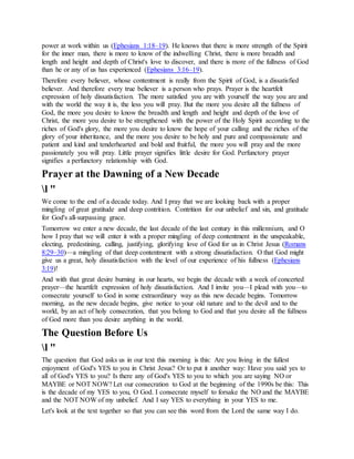 power at work within us (Ephesians 1:18–19). He knows that there is more strength of the Spirit
for the inner man, there is more to know of the indwelling Christ, there is more breadth and
length and height and depth of Christ's love to discover, and there is more of the fullness of God
than he or any of us has experienced (Ephesians 3:16–19).
Therefore every believer, whose contentment is really from the Spirit of God, is a dissatisfied
believer. And therefore every true believer is a person who prays. Prayer is the heartfelt
expression of holy dissatisfaction. The more satisfied you are with yourself the way you are and
with the world the way it is, the less you will pray. But the more you desire all the fullness of
God, the more you desire to know the breadth and length and height and depth of the love of
Christ, the more you desire to be strengthened with the power of the Holy Spirit according to the
riches of God's glory, the more you desire to know the hope of your calling and the riches of the
glory of your inheritance, and the more you desire to be holy and pure and compassionate and
patient and kind and tenderhearted and bold and fruitful, the more you will pray and the more
passionately you will pray. Little prayer signifies little desire for God. Perfunctory prayer
signifies a perfunctory relationship with God.
Prayer at the Dawning of a New Decade
l "
We come to the end of a decade today. And I pray that we are looking back with a proper
mingling of great gratitude and deep contrition. Contrition for our unbelief and sin, and gratitude
for God's all-surpassing grace.
Tomorrow we enter a new decade, the last decade of the last century in this millennium, and O
how I pray that we will enter it with a proper mingling of deep contentment in the unspeakable,
electing, predestining, calling, justifying, glorifying love of God for us in Christ Jesus (Romans
8:29–30)—a mingling of that deep contentment with a strong dissatisfaction. O that God might
give us a great, holy dissatisfaction with the level of our experience of his fullness (Ephesians
3:19)!
And with that great desire burning in our hearts, we begin the decade with a week of concerted
prayer—the heartfelt expression of holy dissatisfaction. And I invite you—I plead with you—to
consecrate yourself to God in some extraordinary way as this new decade begins. Tomorrow
morning, as the new decade begins, give notice to your old nature and to the devil and to the
world, by an act of holy consecration, that you belong to God and that you desire all the fullness
of God more than you desire anything in the world.
The Question Before Us
l "
The question that God asks us in our text this morning is this: Are you living in the fullest
enjoyment of God's YES to you in Christ Jesus? Or to put it another way: Have you said yes to
all of God's YES to you? Is there any of God's YES to you to which you are saying NO or
MAYBE or NOT NOW? Let our consecration to God at the beginning of the 1990s be this: This
is the decade of my YES to you, O God. I consecrate myself to forsake the NO and the MAYBE
and the NOT NOW of my unbelief. And I say YES to everything in your YES to me.
Let's look at the text together so that you can see this word from the Lord the same way I do.
 