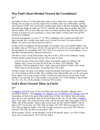 Was Paul's Heart Divided Toward the Corinthians?
l "
According to verses 15–16 Paul had made a plan to visit Corinth twice to give them a double
blessing. He was going to cross the Aegean Sea to Corinth on his way to Macedonia, and then
come back by Corinth. This was his plan, and they heard about it. But then something happened
that made him change his mind (see 1:23 ff.). Evidently the rumor starts to circulate that Paul's
heart is divided. YES, he loves them and wants to see them and bless them. But NO, maybe not
as much as he loves his own convenience or some other church. Is Paul's heart YES and NO
toward the Corinthians?
He answers passionately in verses 17–18: "Was I vacillating when I wanted to do this? Do I
make my plans like a worldly man, ready to say Yes and No at once? As surely as God is
faithful, our word to you has not been Yes and No."
In other words, our planning and our preaching are not fickle; they are not double minded; they
are unified; they are YES to you. We live for your good. We are for you and not against you. Our
life and ministry is a resounding YES, YES, YES! Yes to your joy! Yes to your holiness! Yes to
your faith and hope and love and peace and power!
And then in verses 19 and 20 Paul shows why his own life is YES to the Corinthians: namely,
because God has spoken his final decisive YES to them in Christ.
(19) For the Son of God, Jesus Christ, whom we preached among you, Silvanus and
Timothy and I, was not Yes and No; but in him it is always YES. [Literally: "The
(decisive) YES has happened in him"—God's heart is not divided in Christ. Christ means
YES!] (20a) For all the promises of God find their YES in him.
So Paul is saying: My heart is not divided toward you because God's heart is not divided toward
you. If you belong to Christ by faith, then everything God could possibly give you for your good
he has signed over to your account in Christ. You hear the same answer at every point: Is this
promise in my account? Yes. Is this promise in my account? Yes. Is this blessing in my account?
Yes. Yes. Yes. Yes. All the promises of God are YES in Christ.
God's Heart Toward Those in Christ
l "
In Galatians 3:29 Paul wrote, "If you are Christ's then you are Abraham's offspring, heirs
according to promise." (See Ephesians 3:6; Galatians 3:14, 22; Hebrews 9:15; Romans 15:8.) All
the promises of God for the good of his people focus in Christ. He confirms them and secures
them and, as it were, purchases them for all who belong to him—for all who believe (Galatians
3:22). Every sinner who comes to God in Christ, with all his needs, finds God coming to him in
Christ, with all his promises. When a sinful person meets the holy God IN CHRIST, what he
hears is YES. Do you love me? YES. Will you forgive me? YES. Will you accept me? YES.
YES. Will you help me change? YES. Will you give me power to serve you? YES. Will you
keep me? YES. Will you show me your glory? YES.
All the promises of God—all the blessings of God in the heavenly places—are YES in Christ
Jesus. Jesus is God's decisive YES to all who believe.
 