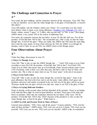 The Challenge and Connection to Prayer
l "
Now comes the great challenge and the connection between all this and prayer. Verse 20b: "That
is why [or: therefore; so] we utter the Amen though him, to the glory of God [literally: to God for
(his) glory]."
Verse 20b explains why the Christian church says "Amen." It's a word taken over into Greek
from Hebrew where it meant a very strong affirmation (Numbers 5:22; Nehemiah 5:13; 8:6)—a
formal, solemn, earnest "I agree," or "I affirm what you just said," or "This is true." Most simply
AMEN means a very earnest YES in the context of addressing God.
Now notice the connection between the two halves of verse 20. The first half says, "For all the
promises of God find their YES in him." The second half says, "That is why we utter the Amen
through him, to God for his glory." When you realize that AMEN and YES mean the same thing,
here's what the verse means: In Jesus Christ God says his YES, his AMEN, to us through his
promises; and in Christ we say our YES, our AMEN, back to God, through prayer.
Four Observations About Prayer
l "
Notice four things about prayer in verse 20.
1. Prayer Is Through Jesus
Verse 20b: "That is why we utter the AMEN through him . . . " God's YES comes to us in Christ
according to verse 20a ("All the promises of God find their YES in him.") So if God's YES
comes to us in Christ, then prayer must go to God through Christ, because nobody wants to hear
a NO. Everybody wants to hear a yes when they pray, and that is what we hear in Christ, and
nowhere else. This is what we mean when we say, "In Jesus' name," at the end of our prayers.
2. Prayer Is for God's Glory
Verse 20b: "That is why we utter the Amen though him, to God for [his] glory." Amen is the
great affirmation that God is the Giver and we are the needy. Amen affirms God's grace and
goodness and power and wisdom to respond in the very best way for his glory and for our good.
All prayer should have the glory of God as its chief aim. Amen is our YES to the glory of God.
3. Prayer Is Laying Hold onto Promises
Prayer is drawing on the account where God has deposited all his promises. Prayer is not hoping
in the dark that there might be a God of good intentions out there. Prayer goes to the bank and
draws on promises. Don't miss the connection between the two halves of the verse: "All the
promises of God find their YES in him. THAT [because of the promises!] is why we utter the
Amen through him, to God for his glory." Which leads to . . .
4. AMEN Is a Full and Precious Word in Times of Prayer
It doesn't mean primarily, "YES, I have said all this prayer." It means primarily, "YES, God has
made all these promises." AMEN means, YES, Lord, you can do it. It means, YES, Lord, you are
powerful. YES, Lord, you are wise. YES, Lord, you are merciful. AMEN is like an exclamation
 