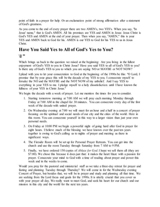 point of faith in a prayer for help. Or an exclamation point of strong affirmation after a statement
of God's greatness.
As you come to the end of every prayer there are two AMEN's, two YES's. When you say, "In
Jesus' name," that is God's AMEN. All his promises are YES and AMEN in Jesus: Jesus Christ is
God's YES and AMEN at the end of your prayer. Then when you say, "AMEN," this is your
YES and AMEN back to God for his. AMEN is our YES to God for his YES to us in Jesus
Christ.
Have You Said Yes to All of God's Yes to You?
l "
Which brings us back to the question we raised at the beginning: Are you living in the fullest
enjoyment of God's YES to you in Christ Jesus? Have you said YES to all of God's YES to you?
Is there any of God's YES to you to which you are saying NO or MAYBE or NOT NOW?
I plead with you to let your consecration to God at the beginning of the 1990s be this: "O Lord, I
promise that by your grace this will be the decade of my YES to you. I consecrate myself to
forsake the NO and the MAYBE and the NOT NOW of my unbelief. And I say YES to
everything in your YES to me. I pledge myself to a holy dissatisfaction until I have known the
fullness of your YES in Christ Jesus."
We begin the decade with a week of prayer. Let me mention the times for you to consider.
1. Starting tomorrow morning at 7:00 AM we will pray each morning Monday through
Friday at 7:00 AM in the chapel for 30 minutes. You can consecrate every day of the first
week of the decade with united prayer.
2. On Wednesday evening at 7:00 we will meet for an hour and a half in a concert of prayer
focusing on the spiritual and social needs of our city and the cities of the world. Here in
this room. You can consecrate yourself in this way to a larger vision than just your own
personal needs.
3. On Friday at 10:00 PM we begin a powerful night of going hard after God in prayer for
eight hours. I believe much of the blessing we have known over the past ten years
together is owing to God's calling us to nights of prayer and meeting us there in
significant ways.
4. The Fireside Room will be set up for Personal Prayer Retreats. You can get into the
church and use the room Tuesday through Saturday from 7 AM to 9 PM.
5. Finally, we have ordered 150 copies of Ablaze for God. I hope we sell them all (they are
$7.00). We chose this because it does just that: it makes the heart blaze with a passion for
prayer. Consecrate your mind to God with a time of reading about prayer and power this
week and in the weeks to come.
Would you pray for the pastoral and ministerial staff as we take a three-day retreat for prayer and
fasting and planning Tuesday through Thursday? We will come in for the Wednesday evening
Concert of Prayer, but besides that, we will be in prayer and study and planning all that time. We
are seeking from the Lord focus and goals for the 1990s. It is utterly crucial that you cover us
with your prayer all day. We really want to meet God, and seek his heart for our church and our
mission in this city and the world for the next ten years.
 