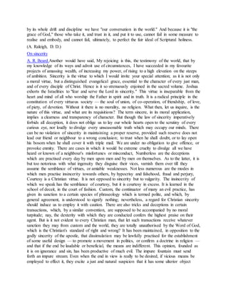 by its whole drift and discipline we have "our conversation in the world." And because it is "the
grace of God," those who take it, and trust in it, and put it to use, cannot fail in some measure to
realise and embody, and cannot fail, ultimately, to perfect the fair ideal of Scriptural holiness.
(A. Raleigh, D. D.)
On sincerity
A. R. Beard.Another would have said, My rejoicing is this, the testimony of the world, that by
my knowledge of its ways and adroit use of circumstances, I have succeeded in my favourite
projects of amassing wealth, of increasing my power, of rising to a high elevation on the steeps
of ambition. Sincerity is the virtue to which I would invite your special attention; as it is not only
a moral virtue, but a distinguished evangelical grace, essential to the character of every just man,
and of every disciple of Christ. Hence is it so strenuously enjoined in the sacred volume. Joshua
exhorts the Israelities to "fear and serve the Lord in sincerity." This virtue is inseparable from the
heart and mind of all who worship the Father in spirit and in truth. It is a radical principle in the
constitution of every virtuous society — the soul of union, of co-operation, of friendship, of love,
of piety, of devotion. Without it there is no morality, no religion. What then, let us inquire, is the
nature of this virtue, and what are its requisitions? The term sincere, in its moral application,
implies a clearness and transparency of character. But though the law of sincerity imperatively
forbids all deception, it does not oblige us to lay our whole hearts open to the scrutiny of every
curious eye, nor loudly to divulge every unseasonable truth which may occupy our minds. There
can be no violation of sincerity in maintaining a proper reserve, provided such reserve does not
lead our friend or neighbour to a wrong conclusion; to trust when he shall doubt, or to lay open
his bosom when he shall cover it with triple mail. We are under no obligation to give offence, or
provoke enmity. There are cases in which it would be extreme cruelty to divulge all we have
heard or known of a neighbour's misfortunes or misconduct, Numberless are the deceptions
which are practised every day by men upon men and by men on themselves. As to the latter, it is
but too notorious with what ingenuity they disguise their vices, varnish them over till they
assume the semblance of virtues, or amiable weaknesses. Not less numerous are the modes in
which men practise insincerity towards others, by hypocrisy and falsehood, fraud and perjury,
Courtesy is a Christian virtue. It is not opposed to sincerity but to vulgarity. The insincerity of
which we speak has the semblance of courtesy, but it is courtesy in excess. It is learned in the
school of deceit, in the court of fashion. Custom, the continuator of many an evil practice, has
given its sanction to a certain species of phraseology which is termed polite, and which, by
general agreement, is understood to signify nothing; nevertheless, a regard for Christian sincerity
should induce us to employ it with caution. There are also tricks and deceptions in certain
transactions, which, by a similar convention, are supposed to be accompanied by no moral
turpitude; nay, the dexterity with which they are conducted confers the highest praise on their
agent. But is it not evident to every Christian man, that let such transactions receive whatever
sanction they may from custom and the world, they are totally unauthorised by the Word of God,
which is the Christian's standard of right and wrong? It has been maintained, in opposition to the
godly sincerity of the apostle, that dissimulation may be lawfully practised for the establishment
of some useful design — to promote a movement in politics, or confirm a doctrine in religion —
and that if the end be laudable or beneficial, the means are indifferent. This opinion, founded as
it is on ignorance and sin, has been productive of much evil. The impure fountain must send
forth an impure stream. Even when the end in view is really to be desired, if vicious means be
employed to effect it, they excite a just and natural suspicion that it has some ulterior object
 