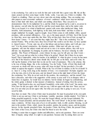 is the everlasting Yes: and as we work for him and work with him a great voice fills the air like
music poured out from some larger world, Verily, verily, I say unto you. Christ is a builder. The
Church is a building. There are very clever men who are doing nothing. They are reading very
able papers to most reverential audiences of wood—audiences which never stop nor interrupt
them or find fault with them, and which care nothing about them. They can prove to
demonstration that if x be multiplied by x, and the whole be squared up by y and w, no power in
the universe can tell what the end will be: and the wood stands there, and so the matter ends.
This is no Gospel; it is a kind of intellectual quarrel with some other intellectual thing, both
invisible, both anonymous, both fighting in the dark, both stone-blind: and thus it comes to
nought multiplied by nought, equal to nought. Jesus Christ comes in with definite offers, special
promises, with an eternal affirmation,—Yes, yes, is the music-speech of Christ. See if this be not
so. Hear him; never man spake like this Man. Why art thou here, thou Son of God, an angel far
from home? Listen:—"I am come that they might have life." That is the everlasting Yea, the
eternal Positive. Why art thou here, thou Son of God? this world is not for thee; we have spoiled
it—hence1Listen:—"Come unto me, all ye that labour and are heavy laden, and I will give you
rest." It is the eternal constructive, the donation positive. Other men will give me a new
argument, will turn the subject round and ask me to view it in various phases; they will try to
alleviate my disquietude by changing its points and its balances, but never reducing its solid
quantity. This Prayer of Manasseh , come whence he may, says he will give me what I want—
"rest." Let us go and see what he is about What is he giving? Bread. But if there be no more
bread? That is impossible; when he touches it he multiplies it; when he gives it away he has more
of it. But if the bread in a literal sense should fail, he will give us his flesh; and as for wine, he
will tap the fountain of his heart that we die not for want of sustenance. This is his scheme; this
is his way of doing things; this is the everlasting Yea, the Verily, Verily of God. But death will
overcome us, death will take us away; what will Jesus do then? He has provided a Yes with
which to oppose the negative of death. What is the Yes of Christ in relation to the No of death? It
is—hear it—a long word, long as the duration of God,—it is resurrection! He hunts negation out
of its last den, robs it of its last prey, and sits himself down at the right hand of God, the Amen
the everlasting Yes. Why do we not seek for the positive, the constructive, and the eternal? You
hear a discourse, and what is the suggestion of the enemy to your soul? It is to disagree with it.
Satan lives in negation; he would have no ministry but for denial; he began by contradicting, and
his whole genius is limited to that meanest of ministries. Instead of retiring from the service,
saying, "I had bread to-day, my soul feasted bountifully at the table of the Lord," the enemy says,
Now, how far did you agree with it? and you say, I did not agree with that view There you are
lost. It is not what you do not agree with, but what you accept, that is going to save you. Ye are
saved by faith.
Here then we stand. This is how Christ must be preached. He must be preached in his own spirit.
Christ is not yea and nay; Christ is not hesitant, variable, uncertain, double-minded. Yet Christ is
being preached negatively to-day. We want the Gospel offered, not the Gospel defended. We
want the Gospel preached, and not preached about. The word "about" is the pit that swallows up
many a ministry. All that Jesus asks of us is to tell positive truth, to offer positive blessing, to call
men to the positive Christ, which means the positive pardon, the positive peace, and the positive
heaven. So the Apostle preached Christ, the positive Christ, the living Christ, the present Christ,
the Christ of the Cross, the Christ who shed his blood to save the world.
Nothing is easier than to suggest doubts and difficulties, and to ask questions. There are some
lines of inquiry along which it is right to ask questions because only by asking them can we
 