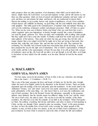 make progress; there are other questions of an elementary kind which can be asked with a
sincere, simple heart; the Lord invites us to put such inquiries to him, and he will answer us; but
there are other questions which are born of conceit and intellectual pedantry and mere vanity of
soul, and these vex and torment the mind, and heaven will not condescend to answer them.
Heaven has nothing to say to pride, heaven only speaks to humbleness of soul. From contrition
of heart heaven will withhold no blessing, no good thing will the Lord withhold from them that
walk uprightly. This holds good in the communication of spiritual truth and spiritual blessing, as
well as in the conferring of physical comfort and physical protection. Think of Christ as a great
Yes. When you lay your case of distress before your friend what you want from him is not a
critical argument upon your imprudence in having brought yourself into a state of destitution,
you want his genial, generous Yes. There are many men wonderfully able in telling other people
that they ought not to have come into trouble. If rebukes could feed the world such men would
make gluttons of the universe. They point out where the man got wrong; they tell him with a
tongue sharper than a two-edged sword that he ought not to have got wrong at that point; they
lacerate him, scalp him, and vivisect him, and turn him out into the cold. They represent the
everlasting No. One little loaf of bread would have been better than all the lecturing; it would
have prepared the way for the right sort of exhortation. This is Christ"s representation of himself
to the world, and this is his representation of God. He says that, if we will go back with a prayer
of confession upon our lips, the Lord will not allow us to get through it; he will allow us to begin
it, but before we have ended it he will smother us in his arms. Blessed be God for the eternal
verity!
A. MACLAREN
GOD'S YEA; MAN'S AMEN
‘For how many soever be the promises of God, in Him is the yea: wherefore also through
Him is the Amen.’—2 Corinthians i. 20 (R. V.).
This is one of the many passages the force and beauty of which are, for the first time, brought
within the reach of an English reader by the alterations in the Revised Version. These are partly
dependent upon the reading of the text and partly upon the translation. As the words stand in the
Authorised Version, ‘yea’ and ‘amen’ seem to be very nearly synonymous expressions, and to
point substantially to the same thing—viz. that Jesus Christ is, as it were, the confirmation and
seal of God's promises. But in the Revised Version the alterations, especially in the pronouns,
indicate more distinctly that the Apostle means two different things by the ‘yea’ and the ‘amen’.
The one is God's voice, the other is man's. The one has to do with the certainty of the divine
revelation, the other has to do with the certitude of our faith in the revelation. When God speaks
in Christ, He confirms everything that He has said before, and when we listen to God speaking in
Christ, our lips are, through Christ, opened to utter our assenting ‘Amen’ to His great promises.
So, then, we have the double form of our Lord's work, covering the whole ground of His
relations to man, set forth in these two clauses, in the one of which God's confirmation of His
past revelations by Jesus Christ is treated of, and in the other of which the full and confident
 