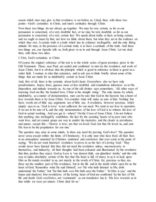 assent which men may give to that revelation is set before us. I deal, then, with these two
points—God's certainties in Christ, and man's certitudes through Christ.
Now these two things do not always go together. We may be very certain, as far as our
persuasion is concerned, of a very doubtful fact, or we may be very doubtful, as far as our
persuasion is concerned, of a very certain fact. We speak about truths or facts as being certain,
and we ought to mean by that, not how we think about them, but what they are in the evidence on
which they rest. A certain truth is a truth which has its evidence irrefragable; and the only fitting
attitude for men, in the presence of a certain truth, is to have a certitude of the truth. And these
two things are, our Apostle tells us, both given to us in and through Jesus Christ. Let me deal,
then, with these two sides.
I. First, God's certainties in Christ.
Of course the original reference of the text is to the whole series of great promises given in the
Old Testament. These, says Paul, are sealed and confirmed to men by the revelation and work of
Jesus Christ, but it is obvious that the principle which is good in reference to them is good on a
wider field. I venture to take that extension, and to ask you to think briefly about some of the
things that are made for us indubitably certain in Jesus Christ.
And, first of all, there is the certainty about God's heart. Everywhere else we have only
peradventures, hopes, fears, guesses more or less doubtful, and roundabout inferences as to His
disposition and attitude towards us. As one of the old divines says somewhere, ‘All other ways of
knowing God are like the bended bow, Christ is the straight string.’ The only means by which,
indubitably, as a matter of demonstration, men can be sure that God in the heavens has a heart of
love towards them is by Jesus Christ. For consider what will make us sure of that. Nothing but
facts; words are of little use, arguments are of little use. A revelation, however precious, which
simply says to us, ‘God is Love’ is not sufficient for our need. We want to see love in operation
if we are to be sure of it, and the only demonstration of the love of God is to witness the love of
God in actual working. And you get it—where? On the Cross of Jesus Christ. I do not believe
that anything else irrefragably establishes the fact for the yearning hearts of us poor men who
want love, and yet cannot grope our way in amidst the mysteries and the clouds in providence
and nature, except this—‘Herein is love, not that we loved God, but that He loved us, and sent
His Son to be the propitiation for our sins.’
The question may arise in some minds, Is there any need for proving God's love? The question
never arose except within the limits of Christianity. It is only men who have lived all their lives
in an atmosphere saturated by Christian sentiment and conviction that ever come to the point of
saying, ‘We do not want historical revelation to prove to us the fact of a loving God.’ They
would never have fancied that they did not need the revelation unless, unconsciously to
themselves, and indirectly, all their thoughts had been coloured and illuminated by the revelation
that they profess they reject. God as Love is ‘our dearest faith, our ghastliest doubt,’ and the only
way to make absolutely certain of the fact that His heart is full of mercy to us is to look upon
Him as He stands revealed to us, not merely in the words of Christ, for, precious as they are,
these are the smallest part of His revelation, but in the life and in the death which open for us the
heart of God. Remember what He said Himself, not ‘He who hath listened to Me, doth
understand the Father,’ but ‘He that hath seen Me hath seen the Father.’ ‘In Him is yea,’ and the
hopes and shadowy fore-revelations of the loving heart of God are confirmed by the fact of His
life and death. God establishes, not ‘commends’ as our translation has it, ‘His love towards us in
that whilst we were yet sinners Christ died for us.’
 
