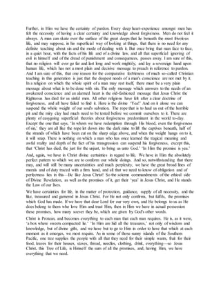 Further, in Him we have the certainty of pardon. Every deep heart-experience amongst men has
felt the necessity of having a clear certainty and knowledge about forgiveness. Men do not feel it
always. A man can skate over the surface of the great deeps that lie beneath the most frivolous
life, and may suppose, in his superficial way of looking at things, that there is no need for any
definite teaching about sin and the mode of dealing with it. But once bring that man face to face,
in a quiet hour, with the facts of his life and of a divine law, and all that superficial ignoring of
evil in himself and of the dread of punishment and consequences, passes away. I am sure of this,
that no religion will ever go far and last long and work mightily, and lay a sovereign hand upon
human life, which has not a most plain and decisive message to preach in reference to pardon.
And I am sure of this, that one reason for the comparative feebleness of much so-called Christian
teaching in this generation is just that the deepest needs of a man's conscience are not met by it.
In a religion on which the whole spirit of a man may rest itself, there must be a very plain
message about what is to be done with sin. The only message which answers to the needs of an
awakened conscience and an alarmed heart is the old-fashioned message that Jesus Christ the
Righteous has died for us sinful men. All other religions have felt after a clear doctrine of
forgiveness, and all have failed to find it. Here is the divine ‘Yea!’ And on it alone we can
suspend the whole weight of our soul's salvation. The rope that is to haul us out of the horrible
pit and the miry clay had much need to be tested before we commit ourselves to it. There are
plenty of easygoing superficial theories about forgiveness predominant in the world to-day.
Except the one that says, ‘In whom we have redemption through His blood, even the forgiveness
of sin,’ they are all like the rope let down into the dark mine to lift the captives beneath, half of
the strands of which have been cut on the sharp edge above, and when the weight hangs on to it,
it will snap. There is nothing on which a man who has once learned the tragical meaning and
awful reality and depth of the fact of his transgression can suspend his forgiveness, except this,
that ‘Christ has died, the just for the unjust, to bring us unto God.’ ‘In Him the promise is yea.’
And, again, we have in Christ divine certainties in regard to life. We have in Him the absolutely
perfect pattern to which we are to conform our whole doings. And so, notwithstanding that there
may, and will still be many uncertainties and much perplexity, we have the great broad lines of
morals and of duty traced with a firm hand, and all that we need to know of obligation and of
perfectness lies in this—Be like Jesus Christ! So the solemn commandments of the ethical side
of Divine Revelation, as well as the promises of it, get their ‘yea’ in Jesus Christ, and He stands
the Law of our lives.
We have certainties for life, in the matter of protection, guidance, supply of all necessity, and the
like, treasured and garnered in Jesus Christ. For He not only confirms, but fulfils, the promises
which God has made. If we have that dear Lord for our very own, and He belongs to us as He
does belong to them who love Him and trust Him, then in Him we have in actual possession
these promises, how many soever they be, which are given by God's other words.
Christ is Protean, and becomes everything to each man that each man requires. He is, as it were,
‘a box where sweets compacted lie.’ ‘In Him are hid all the treasures,’ not only of wisdom and
knowledge, but of divine gifts, and we have but to go to Him in order to have that which at each
moment as it emerges, we most require. As in some of those sunny islands of the Southern
Pacific, one tree supplies the people with all that they need for their simple wants, fruit for their
food, leaves for their houses, staves, thread, needles, clothing, drink, everything—so Jesus
Christ, this Tree of Life, is Himself the sum of all the promises, and, having Him, we have
everything that we need.
 