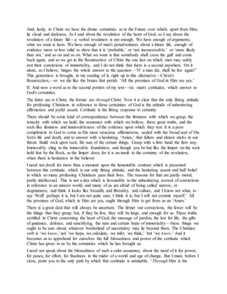 And, lastly, in Christ we have the divine certainties as to the Future over which, apart from Him,
lie cloud and darkness. As I said about the revelation of the heart of God, so I say about the
revelation of a future life—a verbal revelation is not enough. We have enough of arguments;
what we want is facts. We have enough of man's peradventures about a future life, enough of
evidence more or less valid to show that it is ‘probable,’ or ‘not inconceivable,’ or ‘more likely
than not,’ and so on and so on. What we want is that somebody shall cross the gulf and come
back again, and so we get in the Resurrection of Christ the one fact on which men may safely
rest their convictions of immortality, and I do not think that there is a second anywhere. On it
alone, as I believe, hinges the whole answer to the question—‘If a man die, shall he live again?’
This generation is brought, in my reading of it, right up to this alternative—Christ's
Resurrection,—or we die like the brutes that perish. ‘All the promises of God in Him are yea.’
II. And now a word as to the second portion of my text—viz. man's certitudes, which answer to
God's certainties.
The latter are in Christ, the former are through Christ. Now it is clear that the only fitting attitude
for professing Christians in reference to these certainties of God is the attitude of unhesitating
affirmation and joyful assent. Certitude is the fitting response to certainty.
There should be some kind of correspondence between the firmness with which we grasp, the
tenacity with which we hold, the assurance with which we believe, these great truths, and the
rock-like firmness and immovableness of the evidence upon which they rest. It is a poor
compliment to God to come to His most veracious affirmations, sealed with the broad seal of His
Son's life and death, and to answer with a hesitating ‘Amen,’ that falters and almost sticks in our
throat. Build rock upon rock. Be sure of the certain things. Grasp with a firm hand the firm stay.
Immovably cling to the immovable foundation; and though you be but like the limpet on the rock
hold fast by the Rock, as the limpet does; for it is an insult to the certainty of the revelation,
when there is hesitation in the believer.
I need not dwell for more than a moment upon the lamentable contrast which is presented
between this certitude, which is our only fitting attitude, and the hesitating assent and half belief
in which so many professing Christians pass their lives. The reasons for that are partly moral,
partly intellectual. This is not a day which is favourable to the unhesitating avowal of convictions
in reference to an unseen world, and many of us are afraid of being called narrow, or
dogmatisers, and think it looks like breadth, and liberality, and culture, and I know not what, to
say ‘Well! perhaps it is, but I am not quite sure; I think it is, but I will not commit myself.’ All
the promises of God, which in Him are yea, ought through Him to get from us an ‘Amen.’
There is a great deal that will always be uncertain. The firmer our convictions, the fewer will be
the things that they grasp; but, if they be few, they will be large, and enough for us. These truths
certified in Christ concerning the heart of God, the message of pardon, the law for life, the gifts
of guidance, defence, and sanctifying, the sure and certain hope of immortality—these things we
ought to be sure about, whatever borderland of uncertainty may lie beyond them. The Christian
verb is ‘we know,’ not ‘we hope, we calculate, we infer, we think,’ but ‘we know.’ And it
becomes us to apprehend for ourselves the full blessedness and power of the certitude which
Christ has given to us by the certainties which he has brought us.
I need not speak about the blessedness of such a calm assurance, about the need of it for power,
for peace, for effort, for fixedness in the midst of a world and age of change. But I must, before I
close, point you to the only path by which that certitude is attainable. ‘Through Him is the
 