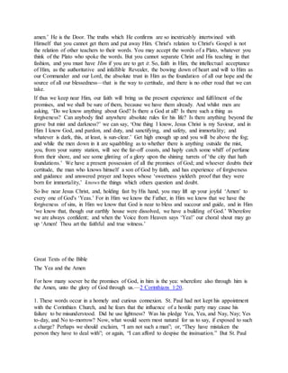 amen.’ He is the Door. The truths which He confirms are so inextricably intertwined with
Himself that you cannot get them and put away Him. Christ's relation to Christ's Gospel is not
the relation of other teachers to their words. You may accept the words of a Plato, whatever you
think of the Plato who spoke the words. But you cannot separate Christ and His teaching in that
fashion, and you must have Him if you are to get it. So, faith in Him, the intellectual acceptance
of Him, as the authoritative and infallible Revealer, the bowing down of heart and will to Him as
our Commander and our Lord, the absolute trust in Him as the foundation of all our hope and the
source of all our blessedness—that is the way to certitude, and there is no other road that we can
take.
If thus we keep near Him, our faith will bring us the present experience and fulfilment of the
promises, and we shall be sure of them, because we have them already. And whilst men are
asking, ‘Do we know anything about God? Is there a God at all? Is there such a thing as
forgiveness? Can anybody find anywhere absolute rules for his life? Is there anything beyond the
grave but mist and darkness?’ we can say, ‘One thing I know, Jesus Christ is my Saviour, and in
Him I know God, and pardon, and duty, and sanctifying, and safety, and immortality; and
whatever is dark, this, at least, is sun-clear.’ Get high enough up and you will be above the fog;
and while the men down in it are squabbling as to whether there is anything outside the mist,
you, from your sunny station, will see the far-off coasts, and haply catch some whiff of perfume
from their shore, and see some glinting of a glory upon the shining turrets of ‘the city that hath
foundations.’ We have a present possession of all the promises of God; and whoever doubts their
certitude, the man who knows himself a son of God by faith, and has experience of forgiveness
and guidance and answered prayer and hopes whose ‘sweetness yieldeth proof that they were
born for immortality,’ knows the things which others question and doubt.
So live near Jesus Christ, and, holding fast by His hand, you may lift up your joyful ‘Amen’ to
every one of God's ‘Yeas.’ For in Him we know the Father, in Him we know that we have the
forgiveness of sins, in Him we know that God is near to bless and succour and guide, and in Him
‘we know that, though our earthly house were dissolved, we have a building of God.’ Wherefore
we are always confident; and when the Voice from Heaven says ‘Yea!’ our choral shout may go
up ‘Amen! Thou art the faithful and true witness.’
Great Texts of the Bible
The Yea and the Amen
For how many soever be the promises of God, in him is the yea: wherefore also through him is
the Amen, unto the glory of God through us.—2 Corinthians 1:20.
1. These words occur in a homely and curious connexion. St. Paul had not kept his appointment
with the Corinthian Church, and he fears that the influence of a hostile party may cause his
failure to be misunderstood. Did he use lightness? Was his pledge Yea, Yea, and Nay, Nay; Yes
to-day, and No to-morrow? Now, what would seem most natural for us to say, if exposed to such
a charge? Perhaps we should exclaim, “I am not such a man”; or, “They have mistaken the
person they have to deal with”; or again, “I can afford to despise the insinuation.” But St. Paul
 