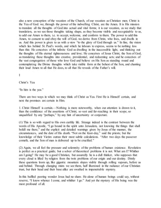 also a new conception of the vocation of the Church, of our vocation as Christian men. Christ is
the Yea of God: we, through the power of the indwelling Christ, are the Amen. It is His mission
to translate all the thoughts of God into actual and vital forms; it is our vocation, as we study that
translation, as we see those thoughts taking shape, as they become visible and recognizable to us,
to add our Amen to them, i.e. to accept, welcome, and conform to them. The power to add this
Amen, to consent to and obey the will of God, we derive from Christ, who lives, and dwells in
us. And this power is given to us with a view “to the glory of God through us.” In fine, the vision
which lies behind St. Paul’s words, and which he labours to express, seems to be nothing less
than this: He conceives of the infinite God as dwelling in the inaccessible light, and thinking out
the thoughts of His eternal righteousness and love; He conceives of Jesus Christ, the Son of God,
as translating these thoughts into creative, providential, and redeeming acts; and he conceives of
the vast congregation of those who love God and believe on His Son as standing round and
contemplating the Divine thoughts which take visible form at the behest of the Son, and chanting
their loud Amen to all that He does, to all that He reveals of the Father’s will.
I
Christ’s Yea
“In him is the yea.”
There are two ways in which we may think of Christ as Yea. First He is Himself certain, and
next the promises are certain in Him.
1. Christ Himself is certain.—Nothing is more noteworthy, when our attention is drawn to it,
than the confidence of the assertions of Christ, so vast and far-reaching in their scope, so
unqualified by any “perhaps,” by any hint of uncertainty or conjecture.
(1) This is so with regard to His own earthly life. Strange indeed is the contrast between the
words of His Apostle, “I go bound in the spirit unto Jerusalem, not knowing the things that shall
befall me there,” and the explicit and detailed warnings given by Jesus of the manner, the
circumstances, and the date of His death. “Not on the feast-day,” said the priests; but the
knowledge of their Victim outran their most subtle calculations. “After two days the passover
cometh, and the Son of man is delivered up to be crucified.”
(2) Again, we all feel the pressure and solemnity of the problems of human existence. Revelation
is perfect as a practical guide, but a solver of theoretical problems it is not. What am I? Whither
am I going? He may be a good Christian, but assuredly he is a dull thinker, who supposes that
every cloud is lifted by religion from the twin problems of our origin and our destiny. Dimly
these questions loom up, like gigantic mountain slopes visible through rolling vapours, before us
and behind. Through changing mists we see them, half illumined in the radiance of our Christian
trust, but their head and their base alike are swathed in impenetrable mystery.
In this baffled peering wonder Jesus had no share. He alone of human beings could say, without
reserve, “I know whence I come, and whither I go.” And yet the mystery of His being was the
most profound of all.
 
