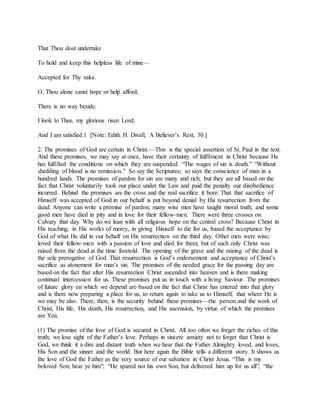 That Thou dost undertake
To hold and keep this helpless life of mine—
Accepted for Thy sake.
O, Thou alone canst hope or help afford;
There is no way beside.
I look to Thee, my glorious risen Lord,
And I am satisfied.1 [Note: Edith H. Divall, A Believer’s Rest, 30.]
2. The promises of God are certain in Christ.—This is the special assertion of St. Paul in the text.
And these promises, we may say at once, have their certainty of fulfilment in Christ because He
has fulfilled the conditions on which they are suspended. “The wages of sin is death.” “Without
shedding of blood is no remission.” So say the Scriptures; so says the conscience of man in a
hundred lands. The promises of pardon for sin are many and rich; but they are all based on the
fact that Christ voluntarily took our place under the Law and paid the penalty our disobedience
incurred. Behind the promises are the cross and the real sacrifice it bore. That that sacrifice of
Himself was accepted of God in our behalf is put beyond denial by His resurrection from the
dead. Anyone can write a promise of pardon; many wise men have taught moral truth; and some
good men have died in pity and in love for their fellow-men. There were three crosses on
Calvary that day. Why do we lean with all religious hope on the central cross? Because Christ in
His teaching, in His works of mercy, in giving Himself to die for us, based the acceptance by
God of what He did in our behalf on His resurrection on the third day. Other men were wise;
loved their fellow-men with a passion of love and died for them; but of such only Christ was
raised from the dead at the time foretold. The opening of the grave and the raising of the dead is
the sole prerogative of God. That resurrection is God’s endorsement and acceptance of Christ’s
sacrifice as atonement for man’s sin. The promises of the needed grace for the passing day are
based on the fact that after His resurrection Christ ascended into heaven and is there making
continual intercession for us. These promises put us in touch with a living Saviour. The promises
of future glory on which we depend are based on the fact that Christ has entered into that glory
and is there now preparing a place for us, to return again to take us to Himself, that where He is
we may be also. There, then, is the security behind these promises—the person and the work of
Christ, His life, His death, His resurrection, and His ascension, by virtue of which the promises
are Yea.
(1) The promise of the love of God is secured in Christ. All too often we forget the riches of this
truth; we lose sight of the Father’s love. Perhaps in sincere anxiety not to forget that Christ is
God, we think it a dim and distant truth when we hear that the Father Almighty loved, and loves,
His Son and the sinner and the world. But here again the Bible tells a different story. It shows us
the love of God the Father as the very source of our salvation in Christ Jesus. “This is my
beloved Son; hear ye him”; “He spared not his own Son, but delivered him up for us all”; “the
 