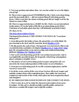 5. Testyour position and culture thus: Are you the readier to serve the higher
you getup?
II. There is here suggestedanENTERPRISEfor life. Christ went about doing
good. He personally did it — did not content Himself with doing goodby
proxy. Christ went after the chance of doing good; did not simply wait for the
chance to come to Him.
III. There is suggestedalso here a HABIT for life. Christ was not intermittent
in this matter. It was the habit of His life to go about doing good. Oh for
Christians of such pithy pluck that they will habitually keep hold of duty!
(W. Hoyt, D. D.)
The benevolent conduct of Jesus
TheologicalSketchbook.I. THE CONDUCT OF JESUS. He "wentabout
doing good."
1. Jesus did goodto the bodies of men. He opened the eyes of the blind; He
gave hearing to the deaf; and He raisedthe dead (Matthew 11:5).
2. He did goodto the souls of men. The ignorant were instructed y Him in the
essentialdoctrines and duties of religion (Matthew 5:1, 2; Luke 19:47;John
8:2). He strengthenedthe weak and wavering, and comfortedmourning
penitents (Matthew 5:4; Matthew 11:28).
3. Our Lord went about doing good. He was an itinerant preacher. And to
accomplishHis merciful designs, He frequently visited large and populous
places, and places of public resort.
4. The motives of our Lord in doing goodwere pure and perfect. He was
moved by the transcendentgoodness of His nature to acts of kindness.
5. Jesus perseveredin doing good. It was His constantemployment, and He
was never wearyof it.
6. In all the works, and in all the ways of our Saviour, His lovely temper and
amiable conduct shone with resplendent glory. How unlike the renowned
conquerors and tyrants of the world, whose glory has been acquired by blood
and slaughter!
II. WE SHOULD ENDEAVOUR TO IMITATE THE CONDUCT OF JESUS.
1. That we may do so, let us study the characterand conduct of our great
Exemplar. To this end we should carefully read His public and private
discourses, examine His temper, and weigh His conduct.
 
