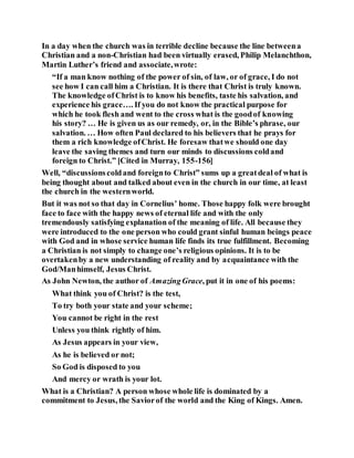 In a day when the church was in terrible decline because the line betweena
Christian and a non-Christian had been virtually erased, Philip Melanchthon,
Martin Luther’s friend and associate,wrote:
“If a man know nothing of the power of sin, of law, or of grace, I do not
see how I can call him a Christian. It is there that Christ is truly known.
The knowledge ofChrist is to know his benefits, taste his salvation, and
experience his grace…. If you do not know the practical purpose for
which he took flesh and went to the cross what is the goodof knowing
his story? … He is given us as our remedy, or, in the Bible’s phrase, our
salvation. … How often Paul declared to his believers that he prays for
them a rich knowledge ofChrist. He foresaw thatwe should one day
leave the saving themes and turn our minds to discussions coldand
foreign to Christ.” [Cited in Murray, 155-156]
Well, “discussionscoldand foreignto Christ” sums up a greatdeal of what is
being thought about and talked about even in the church in our time, at least
the church in the westernworld.
But it was not so that day in Cornelius’ home. Those happy folk were brought
face to face with the happy news of eternal life and with the only
tremendously satisfying explanation of the meaning of life. All because they
were introduced to the one person who could grant sinful human beings peace
with God and in whose service human life finds its true fulfillment. Becoming
a Christian is not simply to change one’s religious opinions. It is to be
overtakenby a new understanding of reality and by acquaintance with the
God/Manhimself, Jesus Christ.
As John Newton, the author of AmazingGrace, put it in one of his poems:
What think you of Christ? is the test,
To try both your state and your scheme;
You cannot be right in the rest
Unless you think rightly of him.
As Jesus appears in your view,
As he is believed or not;
So God is disposed to you
And mercy or wrath is your lot.
What is a Christian? A person whose whole life is dominated by a
commitment to Jesus, the Saviorof the world and the King of Kings. Amen.
 