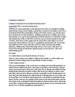CHARLES SIMEON
CHRIST’S DILIGENCE IN BENEFITINGMAN
Acts 10:38. Who wentaboutdoing good.
THERE are many principles in the human heart, that are capable of calling
forth all the energy of our minds, and all the exertion of our bodies: but it is to
be lamented that these principles, being evil in their nature, are, for the most
part, destructive in their tendency. Ambition and the love of filthy lucre have
operatedin every age to the production of efforts that have excitedthe wonder
and admiration of the world. But rarely has such zeal been found on the side
of virtue. One howeverhas appeared on earth whose only object was to do
good;and whose labours were never equalled by mortal man. He was steady
and uniform in his course, like the sun in its orbit; and, like that bright
luminary, diffused the richestblessings whereverhe came. This man was
Jesus ofNazareth; of whom the Apostle justly says in our text, “He went
about doing good.”
We shall,
I. Confirm this record from the history of Jesus—
That we may contractour subject within proper limits, we will confine our
attention to three things that are peculiarly worthy of notice:
1. His condescension—
[The greatand mighty of the earth, howeverdisposed to benefit mankind, are
almost inaccessible to the poor; who must come often, and wait long, and get
richer persons for their advocates,and, after all. be dismissedwithout having
obtained the full object of their wishes. But Jesus gave liberty to all to come
unto him: their poverty did not excite his contempt; nor the loathsomenessof
their disorders his disgust. He suffered them to throng him on every side, and
to touch him. Not even their moral depravity causedhim to stand aloof from
them. On the contrary, he sought out the poorest, the most miserable, and the
most depraved; as though he had determined to honour those most, whom the
rest of the world most disregardedand despised. Hence it was castin his teeth,
that he was “a friend of publicans and sinners.”]
 