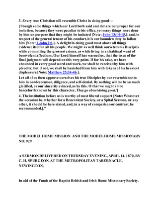 3. Every true Christian will resemble Christ in doing good—
[Though some things which our Lord both said and did are not proper for our
imitation, because they were peculiar to his office, yet many things were done
by him on purpose that they might be imitated [Note: John 13:14-15.]:and, in
respectof the generaltenour of his conduct, it is our bounden duty to follow
him [Note:1 John 2:6.]. A delight in doing goodmust above all things
evidence itself in all his people. We might as well think ourselves his Disciples
while committing the grossestcrimes, as while living in an habitual want of
benevolent affections. Our Lord himself has warned us, that the issue of the
final judgment will depend on this very point. If for his sake, we have
abounded in every goodword and work, we shall be receivedby him with
plaudits; but if not, we shall be banished from him with tokens of his heaviest
displeasure [Note: Matthew 25:34-46.].
Let all of us then approve ourselves his true Disciples by our resemblance to
him in condescension, diligence, andself-denial. By nothing will he be so much
glorified, or our sincerity evinced, as by this. O that we might all be
henceforth knownby this character, They go aboutdoing good!]
4. The institution before us is worthy of most liberal support [Note:Whatever
the occasionbe, whether for a BenevolentSociety, or a Spital Sermon, or any
other, it should be here stated, and, in a wayof comparisonor contrast, be
recommended.].”
THE MODELHOME MISSION AND THE MODELHOME MISSIONARY
NO. 929
A SERMON DELIVERED ON THURSDAY EVENING, APRIL 14, 1870, BY
C. H. SPURGEON, AT THE METROPOLITAN TABERNACLE,
NEWINGTON,
In aid of the Funds of the Baptist British and Irish Home MissionarySociety.
 