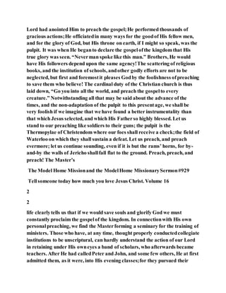 Lord had anointed Him to preach the gospel;He performed thousands of
gracious actions;He officiatedin many ways for the goodof His fellow men,
and for the glory of God, but His throne on earth, if I might so speak, was the
pulpit. It was when He beganto declare the gospelofthe kingdom that His
true glory was seen. “Neverman spoke like this man.” Brothers, He would
have His followers depend upon the same agency!The scattering of religious
books, and the institution of schools, andother godly efforts are not to be
neglected, but first and foremostit pleases Godby the foolishness ofpreaching
to save them who believe! The cardinal duty of the Christian church is thus
laid down, “Go you into all the world, and preach the gospelto every
creature.” Notwithstanding all that may be said about the advance of the
times, and the non-adaptation of the pulpit to this presentage, we shall be
very foolish if we imagine that we have found a better instrumentality than
that which Jesus selected, and which His Fatherso highly blessed. Let us
stand to our preaching like soldiers to their guns; the pulpit is the
Thermopylae of Christendom where our foes shall receive a check;the field of
Waterloo on which they shall sustain a defeat. Let us preach, and preach
evermore; let us continue sounding, even if it is but the rams’ horns, for by-
and-by the walls of Jericho shallfall flat to the ground. Preach, preach, and
preach! The Master’s
The Model Home Missionand the ModelHome MissionarySermon#929
Tellsomeone today how much you love Jesus Christ. Volume 16
2
2
life clearlytells us that if we would save souls and glorify God we must
constantly proclaim the gospelof the kingdom. In connectionwith His own
personalpreaching, we find the Masterforming a seminary for the training of
ministers. Those who have, at any time, thought properly conductedcollegiate
institutions to be unscriptural, can hardly understand the action of our Lord
in retaining under His owneyes a band of scholars, who afterwards became
teachers. After He had calledPeter and John, and some few others, He at first
admitted them, as it were, into His evening classes;for they pursued their
 