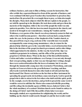 ordinary business, and came to Him at fitting seasons forinstruction. But
after awhile they separatedthemselves from all the pursuits of business, and
were continual with their great Teacher;they learned how to preachas they
marked how He preached; He even taught them to pray, as John also taught
his disciples. Many dark subjects which He did not explain to the people, we
are told He opened up to the disciples;He took them aside and gave them the
mysteries of the kingdom, while to the rest of the people the truth was only
spokenin parables. Now, this has been too much forgottenin the church, and
needs to be brought to our remembrance. Among the Vaudois and the
Waldenses, everypastorof the church was always intenselyearnestto find out
others who would become pastors—therefore eachone had a young brother
under his care. In the journeys of the shepherds of the Vaudois church, as
they passedfrom crag to crag, eachone of the venerable men was usually
accompaniedby some strong young mountaineer, who, in return for the
physical help which he gave to the venerable father, receivedinstruction from
him in the doctrines of the gospel, in church government, and in other things
which appertained to the ministry. In this way the Israelof the Alps was
enabled to perpetuate its testimony, and the office of the preacherof the
gospelnever fell into disuse. When in the days of the blessedReformation,
Calvin and Luther exerted an influence overEurope, it was not only through
their own preaching, mighty as that was;nor through their writings, though
these were scatteredbroadcastlike the leaves of autumn; but it was also
through the innumerable young men who swarmedat Wurtenburg, and came
togetherat Geneva to listen to the greatReformers’teaching, and then
afterwards went forth themselves into other lands to tell abroadwhat they
had learned! Our Mastersets before us the fact that no fitter instrument for
spreading the gospelcanbe devisedthan a man raised up by God to speak the
gospelwho is able to attractto his feet others who shall catchhis spirit, profit
by his example, receive his doctrines, and go forth to preach the same word. It
would be correctto add that the Masteralso connectedwith His preaching
and His college the invaluable agencyof Bible classes. Indeed, I believe that
the whole machinery of a zealous Christian church canbe found in embryo in
the doings of Christ! And if His blessedlife of holy labor were more
thoroughly studied, new organizations for enlightening the world, and for
building up the church would soonbe thought of, and the best results would
 