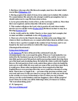 2. But those who copy after His blessedexample, must have the mind which
was in Him (Philippians 2:5).
3. Having acquired the mind of Jesus, letus endeavour to imitate His conduct.
We cannotimitate His miracles;the attempt would be presumption; but we
should endeavourto copy His benevolent actions.
4. Let us proceedin these works of love, as the Lord may enable us. More than
this is not required; and less than this will not be accepted.
5. This conduct will please the Lord, who is goodto all, and whose tender
mercies are over all His works (Psalm145:9).He blesses us that we may be a
blessing (Genesis 12:2).
1. In the world, and in the visible Church, we have many bad examples;but
we must not follow a multitude to do evil (Exodus 23:2).
2. There are a few in the Church who may be followedin some things; but
whatevertheir excellencies are, we cannotsafelyfollow them in all their ways.
3. But we have a perfect example in the conduct of our Saviour; and we are
bound by the most sacredties to walk in His steps (1 Peter2:21).
(TheologicalSketchbook.)
Going about doting good
C. H. Spurgeon.We have all heard of the celebratedCook, the
circumnavigatorwho went round the globe. Wherever Cook landed he was
noticed by the boatmen to go up awayfrom them a bit, and he was seento
take little packets outof his pockets and keepon going round, throwing them
out of his hand and circulating them. He belted the whole world with English
flowers. He took packets ofour seeds, andat those places where he landed he
took care to walk a little bit awayand sow some of the seedwhere most likely
it would grow. Hence other navigators have been surprised to find that
English flowers were growing where they never could have dreamt of seeing
them. That is how we ought to do — getsome of the precious seedinto your
own soul, and carry it with you whereveryou go. Have it with you on the trip
to the seaside,oreven to Switzerland, or have it when you stay at home.
Always sow the seedof kindness and true happiness, above all the gospelof
Jesus Christ, for in this you will be following Christ, of whom it is written,
"He went about doing good."
(C. H. Spurgeon.)
The ways of doing good
 