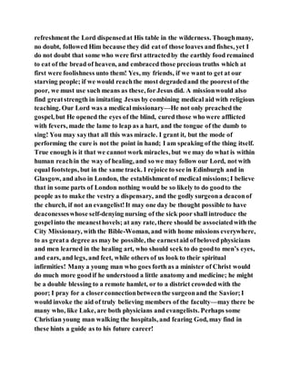 refreshment the Lord dispensedat His table in the wilderness. Thoughmany,
no doubt, followed Him because they did eatof those loaves and fishes, yet I
do not doubt that some who were first attractedby the earthly food remained
to eat of the bread of heaven, and embraced those precious truths which at
first were foolishness unto them! Yes, my friends, if we want to get at our
starving people; if we would reachthe most degradedand the poorestof the
poor, we must use such means as these, for Jesus did. A missionwould also
find greatstrength in imitating Jesus by combining medical aid with religious
teaching. Our Lord was a medicalmissionary—He not only preached the
gospel, but He opened the eyes of the blind, cured those who were afflicted
with fevers, made the lame to leap as a hart, and the tongue of the dumb to
sing! You may saythat all this was miracle. I grant it, but the mode of
performing the cure is not the point in hand; I am speaking of the thing itself.
True enough is it that we cannot work miracles, but we may do what is within
human reachin the way of healing, and so we may follow our Lord, not with
equal footsteps, but in the same track. I rejoice to see in Edinburgh and in
Glasgow, and also in London, the establishmentof medical missions;I believe
that in some parts of London nothing would be so likely to do goodto the
people as to make the vestry a dispensary, and the godly surgeona deaconof
the church, if not an evangelist!It may one day be thought possible to have
deaconesseswhose self-denying nursing of the sick poor shall introduce the
gospelinto the meanesthovels; at any rate, there should be associatedwith the
City Missionary, with the Bible-Woman, and with home missions everywhere,
to as greata degree as may be possible, the earnestaid of beloved physicians
and men learned in the healing art, who should seek to do goodto men’s eyes,
and ears, and legs, and feet, while others of us look to their spiritual
infirmities! Many a young man who goes forth as a minister of Christ would
do much more goodif he understood a little anatomy and medicine; he might
be a double blessing to a remote hamlet, or to a district crowded with the
poor; I pray for a closerconnectionbetweenthe surgeonand the Savior;I
would invoke the aid of truly believing members of the faculty—may there be
many who, like Luke, are both physicians and evangelists. Perhaps some
Christian young man walking the hospitals, and fearing God, may find in
these hints a guide as to his future career!
 