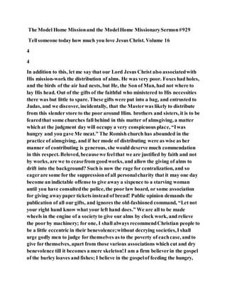 The Model Home Missionand the ModelHome MissionarySermon#929
Tellsomeone today how much you love Jesus Christ. Volume 16
4
4
In addition to this, let me say that our Lord Jesus Christ also associatedwith
His mission-work the distribution of alms. He was very poor. Foxes had holes,
and the birds of the air had nests, but He, the Son of Man, had not where to
lay His head. Out of the gifts of the faithful who ministered to His necessities
there was but little to spare. These gifts were put into a bag, and entrusted to
Judas, and we discover, incidentally, that the Masterwas likely to distribute
from this slender store to the poor around Him. brothers and sisters, it is to be
fearedthat some churches fall behind in this matter of almsgiving, a matter
which at the judgment day will occupy a very conspicuous place, “Iwas
hungry and you gave Me meat.” The Romish church has abounded in the
practice of almsgiving, and if her mode of distributing were as wise as her
manner of contributing is generous, she would deserve much commendation
in this respect. Beloved, becausewe feelthat we are justified by faith and not
by works, are we to ceasefrom goodworks, and allow the giving of alms to
drift into the background? Such is now the rage for centralization, and so
eagerare some for the suppressionof all personalcharity that it may one day
become an indictable offense to give away a sixpence to a starving woman
until you have consultedthe police, the poor law board, or some association
for giving awaypaper tickets instead of bread! Public opinion demands the
publication of all our gifts, and ignores the old-fashioned command, “Let not
your right hand know what your left hand does.” We are all to be made
wheels in the engine of a societyto give our alms by clock work, and relieve
the poor by machinery; for one, I shall always recommendChristian people to
be a little eccentric in their benevolence;without decrying societies,I shall
urge godly men to judge for themselves as to the poverty of eachcase, andto
give for themselves, apart from those various associations which cut and dry
benevolence till it becomes a mere skeleton!I am a firm believerin the gospel
of the barley loaves and fishes; I believe in the gospelof feeding the hungry,
 