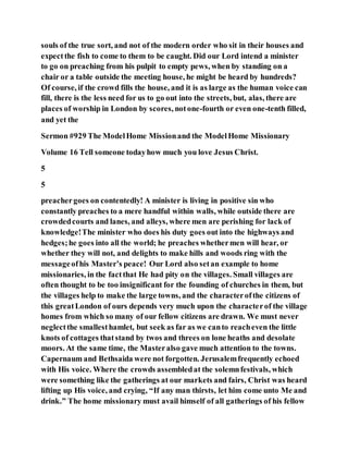souls of the true sort, and not of the modern order who sit in their houses and
expectthe fish to come to them to be caught. Did our Lord intend a minister
to go on preaching from his pulpit to empty pews, when by standing on a
chair or a table outside the meeting house, he might be heard by hundreds?
Of course, if the crowd fills the house, and it is as large as the human voice can
fill, there is the less need for us to go out into the streets, but, alas, there are
places of worship in London by scores, notone-fourth or even one-tenth filled,
and yet the
Sermon #929 The ModelHome Missionand the ModelHome Missionary
Volume 16 Tell someone todayhow much you love Jesus Christ.
5
5
preachergoes on contentedly! A minister is living in positive sin who
constantly preaches to a mere handful within walls, while outside there are
crowdedcourts and lanes, and alleys, where men are perishing for lack of
knowledge!The minister who does his duty goes out into the highways and
hedges;he goes into all the world; he preaches whethermen will hear, or
whether they will not, and delights to make hills and woods ring with the
messageofhis Master’s peace! Our Lord also setan example to home
missionaries, in the factthat He had pity on the villages. Small villages are
often thought to be too insignificant for the founding of churches in them, but
the villages help to make the large towns, and the characterofthe citizens of
this greatLondon of ours depends very much upon the characterof the village
homes from which so many of our fellow citizens are drawn. We must never
neglectthe smallesthamlet, but seek as far as we canto reacheven the little
knots of cottages thatstand by twos and threes on lone heaths and desolate
moors. At the same time, the Masteralso gave much attention to the towns.
Capernaum and Bethsaida were not forgotten. Jerusalemfrequently echoed
with His voice. Where the crowds assembledat the solemnfestivals, which
were something like the gatherings at our markets and fairs, Christ was heard
lifting up His voice, and crying, “If any man thirsts, let him come unto Me and
drink.” The home missionary must avail himself of all gatherings of his fellow
 