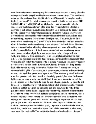 men for whatever reasons theymay have come together;and in every place he
must proclaim the gospel, seeking by any means to save some! This and much
more may be gathered from the life of Jesus ofNazareth, “a prophet mighty
in deed and word.” II. I shall now pass on to notice, in the secondplace, THE
MODELHOME MISSIONARY. My brothers and sisters, afterall, the
successofa work depends very little upon the systemwhich is adopted in
carrying it out; almost everything rests under God, not upon the man. There
have been men who, with systems unwise and imperfect, have nevertheless
accomplishednoble results, while others with admirable organizations have
done nothing, because theywere not the right men. Who, then, is the fittest
man to be a missionaryfor Christ? Who is the woman that can best serve her
God? Behold the model missionary in the personof the Lord Jesus!The man
who is to serve God as a leading missionary must be a man of teaching power,
and of personalinfluence; it is of no use to send out as a missionary a man
who cannot speak, andyet there are many places where the people are
without a minister, if speaking poweris an essentialqualificationfor that
office. Why, you may frequently hear the preacher mumble so dreadfully that
you canhardly follow his words; or he is a mere reader, or else a prosy reciter
of very heavy matter. In the EstablishedChurch, the very lastthing that is
lookedinto when a young man enters “holy orders,” as they call them, is
whether he has gifts of utterance, or in other words, whether he is qualified by
nature, and by divine grace to be a preacher!That some very admirable and
excellentpersons enter the church is cheerfully granted, but none the less we
believe such a systemto be essentiallybad; if you want a man to spreadthe
gospelamong his fellow men, he must be one who can preach!He must be apt
to teach. He must have a way of making plain what he means, and of winning
attention, so that men may be willing to listen to him. Our Lord had this
grand capacityin the highest degree;He could bring the most sublime truths
of God down to the level of His hearers’comprehension;He knew how, with a
divine simplicity, to tell a story that would win evena child’s attention, and
though the truth He spoke was suchthat archangels might well marvel at it,
yet He put it into such a form that the little children gatheredaround Him,
and the common people heard Him gladly. Aptness to teach—this is what we
need! Pray my brothers and sisters, the Lord of the harvest to send us many
who have this choice gift. The pulpit, the Sunday school, and every form of
 