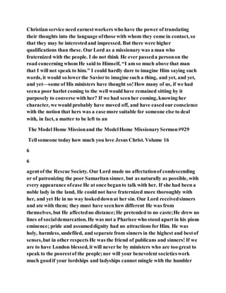 Christian service need earnestworkers who have the power of translating
their thoughts into the language ofthose with whom they come in contact, so
that they may be interestedand impressed. But there were higher
qualifications than these. Our Lord as a missionary was a man who
fraternized with the people. I do not think He ever passeda personon the
road concerning whom He said to Himself, “I am so much above that man
that I will not speak to him.” I could hardly dare to imagine Him saying such
words, it would so lowerthe Saviorto imagine such a thing, and yet, and yet,
and yet—some of His ministers have thought so!How many of us, if we had
seena poor harlot coming to the well would have remained sitting by it
purposely to converse with her? If we had seenher coming, knowing her
character, we would probably have moved off, and have easedour conscience
with the notion that hers was a case more suitable for someone else to deal
with, in fact, a matter to be left to an
The Model Home Missionand the ModelHome MissionarySermon#929
Tellsomeone today how much you love Jesus Christ. Volume 16
6
6
agentof the Rescue Society. Our Lord made no affectationof condescending
or of patronizing the poor Samaritan sinner, but as naturally as possible, with
every appearance ofease He at once beganto talk with her. If she had been a
noble lady in the land, He could not have fraternized more thoroughly with
her, and yet He in no way lookeddownat her sin. Our Lord receivedsinners
and ate with them; they must have seenhow different He was from
themselves, but He affectedno distance;He pretended to no caste;He drew no
lines of socialdemarcation. He was not a Pharisee who stood apart in his pious
eminence; pride and assumeddignity had no attractions for Him. He was
holy, harmless, undefiled, and separate from sinners in the highest and bestof
senses,but in other respects He was the friend of publicans and sinners! If we
are to have London blessed, it will never be by ministers who are too great to
speak to the poorestof the people;nor will your benevolent societieswork
much goodif your lordships and ladyships cannot mingle with the humbler
 