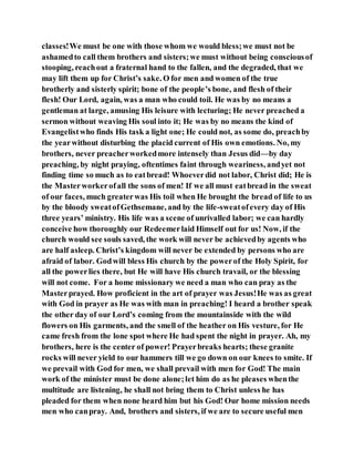 classes!We must be one with those whom we would bless;we must not be
ashamedto call them brothers and sisters;we must without being consciousof
stooping, reachout a fraternal hand to the fallen, and the degraded, that we
may lift them up for Christ’s sake. O for men and women of the true
brotherly and sisterly spirit; bone of the people’s bone, and flesh of their
flesh! Our Lord, again, was a man who could toil. He was by no means a
gentleman at large, amusing His leisure with lecturing; He never preached a
sermon without weaving His soul into it; He was by no means the kind of
Evangelistwho finds His task a light one; He could not, as some do, preachby
the yearwithout disturbing the placid current of His own emotions. No, my
brothers, never preacherworkedmore intensely than Jesus did—by day
preaching, by night praying, oftentimes faint through weariness, andyet not
finding time so much as to eatbread! Whoeverdid not labor, Christ did; He is
the Masterworkerofall the sons of men! If we all must eatbread in the sweat
of our faces, much greaterwas His toil when He brought the bread of life to us
by the bloody sweatofGethsemane, and by the life-sweatofevery day of His
three years’ ministry. His life was a scene of unrivalled labor; we can hardly
conceive how thoroughly our Redeemerlaid Himself out for us! Now, if the
church would see souls saved, the work will never be achievedby agents who
are half asleep. Christ’s kingdom will never be extended by persons who are
afraid of labor. Godwill bless His church by the powerof the Holy Spirit, for
all the powerlies there, but He will have His church travail, or the blessing
will not come. For a home missionary we need a man who can pray as the
Masterprayed. How proficient in the art of prayer was Jesus!He was as great
with God in prayer as He was with man in preaching! I heard a brother speak
the other day of our Lord’s coming from the mountainside with the wild
flowers on His garments, and the smell of the heather on His vesture, for He
came fresh from the lone spot where He had spent the night in prayer. Ah, my
brothers, here is the center of power! Prayerbreaks hearts; these granite
rocks will never yield to our hammers till we go down on our knees to smite. If
we prevail with God for men, we shall prevail with men for God! The main
work of the minister must be done alone;let him do as he pleases whenthe
multitude are listening, he shall not bring them to Christ unless he has
pleaded for them when none heard him but his God! Our home mission needs
men who canpray. And, brothers and sisters, if we are to secure useful men
 