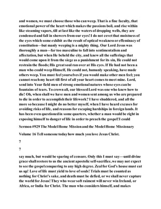 and women, we must choose those who canweep. That is a fine faculty, that
emotional powerof the heart which makes the passions boil, and rise within
like steaming vapors, till at last like the waters of dropping wells, they are
condensedand fall in showers from our eyes!I do not covetthat moistness of
the eyes which some exhibit as the result of optical weaknessoreffeminacy of
constitution—but manly weeping is a mighty thing. Our Lord Jesus was
thoroughly a man—far too masculine to fall into sentimentalism and
affectation, but when He beheld the city, and knew all the sufferings that
would come upon it from the siege as a punishment for its sin, He could not
restrain the floods;His greatsoul ran over at His eyes. If He had not been a
man who could weepHimself, He could not, humanly speaking, have made
others weep. You must feel yourselves if you would make other men feel; you
cannot reachmy heart till first of all your heart comes to meet mine. Lord,
send into Your field men of strong emotionalnatures whose eyes canbe
fountains of tears. To crownall, our blessedLord was one who knew how to
die! Oh, when shall we have men and women sent among us who are prepared
to die in order to accomplishtheir lifework? I have shuddered, and all the
more so because I might do no better myself, when I have heard excuses for
avoiding risks of life, and reasons for escaping hardships in foreign lands. It
has been even questionedin some quarters, whether a man would be right in
exposing himself to danger of life in order to preach the gospel!I could
Sermon #929 The ModelHome Missionand the ModelHome Missionary
Volume 16 Tell someone todayhow much you love Jesus Christ.
7
7
say much, but would be sparing of censure. Only this I must say—until divine
grace shallrestore to us the ancient apostolic self-sacrifice,we may not expect
to see the gospelconquering to any high degree. Zealfor God’s house must eat
us up! Love of life must yield to love of souls! Trials must be counted as
nothing for Christ’s sake, and death must be defied, or we shall never capture
the world for Jesus!They who wearsoft raiment will never win Ireland, or
Africa, or India for Christ. The man who considers himself, and makes
 