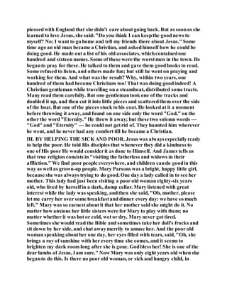 pleasedwith England that she didn't care about going back. But as soonas she
learned to love Jesus, she said:"Do you think I can keepthe good news to
myself? No; I want to go home and tell my friends there about Jesus."Some
time ago an old man became a Christian, and askedhimself how he could be
doing good. He made out a list of his old associates, whichcontainedone
hundred and sixteen names. Some of these were the worstmen in the town. He
beganto pray for these. He talked to them and gave them goodbooks to read.
Some refused to listen, and others made fun; but still he went on praying and
working for them. And what was the result? Why, within two years, one
hundred of them had become Christians too! That was doing goodindeed! A
Christian gentleman while travelling on a steamboat, distributed some tracts.
Many read them carefully. But one gentlemantook one of the tracks and
doubled it up, and then cut it into little pieces and scatteredthem over the side
of the boat. But one of the pieces stuck to his coat. He lookedat it a moment
before throwing it away, and found on one side only the word "God," on the
other the word "Eternity." He threw it away; but these two solemn words —
"God" and "Eternity" — he could not getrid of. They haunted him wherever
he went, and he never had any comfort till he became a Christian.
III. BY HELPING THE SICK AND POOR. Jesus was alwaysespeciallyready
to help the poor. He told His disciples that whenever they did a kindness to
one of His poor He would considerit as done to Himself. And James tells us
that true religion consists in "visiting the fatherless and widows in their
affliction." We find poor people everywhere, and children cando goodin this
way as well as grown-up people. Mary Parsons was a bright, happy little girl,
because she was always trying to do good. One day a lady called in to see her
mother. This lady had just been visiting a poor old woman eighty-six years
old, who lived by herselfin a dark, damp cellar. Mary listened with great
interest while the lady was speaking, andthen she said, "Oh, mother, please
let me carry her over some breakfastand dinner every day: we have so much
left." Mary was so earnestabout it that her mother said she might do it. No
matter how anxious her little sisters were for Mary to play with them; no
matter whether it was hot or cold, wet or dry, Mary never gottired.
Sometimes she would read the Bible and sometimes take her doll's frocks and
sit down by her side, and chat awaymerrily to amuse her. And the poor old
woman speaking abouther one day, her eyes filled with tears, said, "Oh, she
brings a ray of sunshine with her every time she comes, and it seems to
brighten my dark room long after she is gone. Godbless her! She is one of the
dear lambs of Jesus, Iam sure." Now Mary was only eight years old when she
beganto do this. Is there no poor old woman, or sick and hungry child, in
 