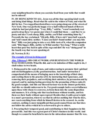 your neighbourhood to whom you cantake food from your table that would
not be missed?
IV. BY BEING KIND TO ALL. Jesus was all the time speaking kind words
and doing kind things. Readwhat He said to the widow of Nain, and what He
did for her. Two raggedbarefootedboys were going along one of the streets of
New York. One was perfectly happy over a half-withered bunch of flowers
which he had just picked up. "I say, Billy," said he, "wasn'tsomebodyreal
goodto drop these 'ere posies just where I could find them — and they're so
pooty and nice? Look sharp, Billy, mebby you'll find something bime-by."
Presentlythe boy exclaimed, "Oh jolly, Billy, if here ain't 'most half a peach,
and 'tain't mush dirty neither. 'Cause you hain't found nothin' you may bite
first." Billy was just going to take a very little taste of it, when his companion
said, "Bite bigger, Billy, mebby we'll find another 'fore long." What a noble
heart that poor boy had in spite of his rags and dirt! He was "doing good" in
the fourth way that we are speaking of.
(R. Newton, D. D.)
The example of Jesus in doing good
Abp. Tillotson.I. HIS GREAT WORK AND BUSINESS IN THE WORLD
WAS TO DO GOOD. WhatHe did, and we in imitation of Him ought to do, I
shall reduce to two heads.
1. Doing goodto the souls of men, and endeavouring to promote their spiritual
and eternalhappiness.(1)By goodinstruction. And under instruction I
comprehend all the means of bringing men to the knowledge oftheir duty,
and exciting them to the practice of it; by instructing their ignorance, and
removing their prejudices, and rectifying their mistakes, by persuasionand by
reproof; and by making lasting provision for the promoting of these ends.(2)
By good example. And this our blessedSaviourwas in the utmost perfection.
And this we should endeavourto be. Forgoodexample hath a secretinfluence
upon those with whom we converse, to form them into the same disposition
and manners. It is a living rule that teachethmen without trouble, and lets
them see their faults without open reproof. Besides that, it adds greatweight
to a man's persuasion, whenwe see that he advises nothing but what he does,
nor exacts anything from which he himself desires to be excused. As, on the
contrary, nothing is more insignificant than goodcounselfrom one that does
not follow the advice which he is so forward to give to others.
2. Procuring their temporal good, and contributing to their happiness in this
present life. And this was a great part of Christ's business in this world. And
though we cannot be beneficial to men in the miraculous manner that He was,
 