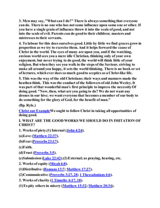 3. Men may say, "Whatcan I do?" There is always something that everyone
can do. There is no one who has not some influence upon some one or other. If
you have a single grain of influence throw it into the scale ofgood, and not
into the scale of evil. Parents can do goodto their children; masters and
mistresses to their servants.
4. To labour for this does ourselves good. Little by little we find graces grow in
proportion as we try to exercise them. And it helps forward the cause of
Christ in the world. The eyes of many are upon you, and if the watching,
envious world sees you a mere idle Christian, thinking only of your own
enjoyment, but never trying to do good, the world will think little of your
religion. But when they see you walk in the steps of the Saviour, striving to
make all around you happy, it sets the world thinking. There is no book or set
of lectures, which ever does so much goodto sceptics as a Christ-like life.
5. This was the way of the old Christians; their ways and manners made the
heathen think. This was the conduct of the followers ofold John Wesley. It
was part of that wonderful man's first principle to impress the necessityOf
doing good. "Now, then, what are you going to do? We do not want any
drones in our hive; we want everyone that becomes a member of our body to
do something for the glory of God, for the benefit of man."
(Bp. Ryle.)
Christ our ExampleWe ought to follow Christ in taking all opportunities of
doing good.
I. WHAT ARE THE GOOD WORKS WE SHOULD DO IN IMITATION OF
CHRIST?
1. Works of piety.(1) Internal (John 4:24).
(a)Love (Matthew 22:37).
(b)Fear (Proverbs 23:17).
(c)Faith.
(d)Trust (Proverbs 3:5).
(e)Submission (Luke 22:42).(2)External; as praying, hearing, etc.
2. Works of equity (Micah 6:8).
(1)Distributive (Romans 13:7; Matthew 17:27).
(2)Communicative (Proverbs 3:27, 28; 1 Thessalonians 4:6).
3. Works of charity (1 Timothy 6:17, 18).
(1)To pity others in misery (Matthew 15:32;Matthew 20:34).
 