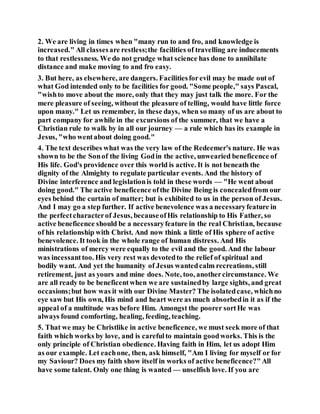 2. We are living in times when "many run to and fro, and knowledge is
increased." All classesare restless;the facilities of travelling are inducements
to that restlessness. We do not grudge what science has done to annihilate
distance and make moving to and fro easy.
3. But here, as elsewhere, are dangers. Facilitiesforevil may be made out of
what God intended only to be facilities for good. "Some people," says Pascal,
"wishto move about the more, only that they may just talk the more. For the
mere pleasure of seeing, without the pleasure of telling, would have little force
upon many." Let us remember, in these days, when so many of us are about to
part company for awhile in the excursions of the summer, that we have a
Christian rule to walk by in all our journey — a rule which has its example in
Jesus, "who wentabout doing good."
4. The text describes what was the very law of the Redeemer's nature. He was
shown to be the Sonof the living Godin the active, unwearied beneficence of
His life. God's providence over this world is active. It is not beneath the
dignity of the Almighty to regulate particular events. And the history of
Divine interference and legislationis told in these words — "He went about
doing good." The active beneficence ofthe Divine Being is concealedfrom our
eyes behind the curtain of matter; but is exhibited to us in the person of Jesus.
And I may go a step further. If active benevolence was a necessaryfeature in
the perfectcharacterof Jesus, becauseofHis relationship to His Father, so
active beneficence should be a necessaryfeature in the real Christian, because
of his relationship with Christ. And now think a little of His sphere of active
benevolence. It took in the whole range of human distress. And His
ministrations of mercy were equally to the evil and the good. And the labour
was incessanttoo. His very rest was devotedto the relief of spiritual and
bodily want. And yet the humanity of Jesus wantedcalm recreations, still
retirement, just as yours and mine does. Note, too, anothercircumstance. We
are all ready to be beneficentwhen we are sustainedby large sights, and great
occasions;but how was it with our Divine Master? The isolatedcase, whichno
eye saw but His own, His mind and heart were as much absorbedin it as if the
appeal of a multitude was before Him. Amongst the poorer sortHe was
always found comforting, healing, feeding, teaching.
5. That we may be Christlike in active beneficence, we must seek more of that
faith which works by love, and is carefulto maintain goodworks. This is the
only principle of Christian obedience. Having faith in Him, let us adopt Him
as our example. Let eachone, then, ask himself, "Am I living for myself or for
my Saviour? Does my faith show itself in works of active beneficence?"All
have some talent. Only one thing is wanted — unselfish love. If you are
 