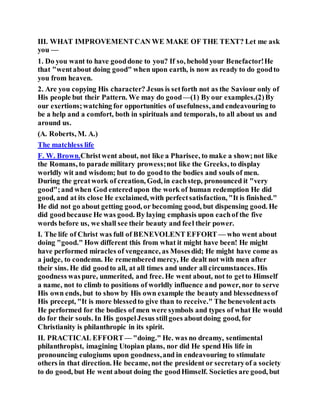 III. WHAT IMPROVEMENTCAN WE MAKE OF THE TEXT? Let me ask
you —
1. Do you want to have gooddone to you? If so, behold your Benefactor!He
that "wentabout doing good" when upon earth, is now as ready to do goodto
you from heaven.
2. Are you copying His character? Jesus is setforth not as the Saviour only of
His people but their Pattern. We may do good—(1) By our examples.(2)By
our exertions;watching for opportunities of usefulness, and endeavouring to
be a help and a comfort, both in spirituals and temporals, to all about us and
around us.
(A. Roberts, M. A.)
The matchless life
F. W. Brown.Christwent about, not like a Pharisee, to make a show;not like
the Romans, to parade military prowess;not like the Greeks, to display
worldly wit and wisdom; but to do goodto the bodies and souls of men.
During the greatwork of creation, God, in eachstep, pronounced it "very
good";and when God enteredupon the work of human redemption He did
good, and at its close He exclaimed, with perfectsatisfaction, "It is finished."
He did not go about getting good, or becoming good, but dispensing good. He
did goodbecause He was good. By laying emphasis upon eachof the five
words before us, we shall see their beauty and feel their power.
I. The life of Christ was full of BENEVOLENT EFFORT — who went about
doing "good." How different this from what it might have been! He might
have performed miracles of vengeance, as Mosesdid; He might have come as
a judge, to condemn. He remembered mercy, He dealt not with men after
their sins. He did goodto all, at all times and under all circumstances. His
goodness waspure, unmerited, and free. He went about, not to getto Himself
a name, not to climb to positions of worldly influence and power, nor to serve
His own ends, but to show by His own example the beauty and blessednessof
His precept, "It is more blessedto give than to receive." The benevolentacts
He performed for the bodies of men were symbols and types of what He would
do for their souls. In His gospelJesus stillgoes aboutdoing good, for
Christianity is philanthropic in its spirit.
II. PRACTICAL EFFORT— "doing." He. was no dreamy, sentimental
philanthropist, imagining Utopian plans, nor did He spend His life in
pronouncing eulogiums upon goodness,and in endeavouring to stimulate
others in that direction. He became, not the president or secretaryof a society
to do good, but He went about doing the goodHimself. Societies are good, but
 