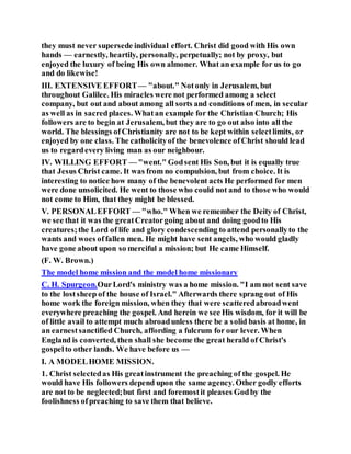 they must never supersede individual effort. Christ did good with His own
hands — earnestly, heartily, personally, perpetually; not by proxy, but
enjoyed the luxury of being His own almoner. What an example for us to go
and do likewise!
III. EXTENSIVE EFFORT— "about." Notonly in Jerusalem, but
throughout Galilee. His miracles were not performed among a select
company, but out and about among all sorts and conditions of men, in secular
as well as in sacredplaces. Whatan example for the Christian Church; His
followers are to begin at Jerusalem, but they are to go out also into all the
world. The blessings ofChristianity are not to be kept within selectlimits, or
enjoyed by one class. The catholicityof the benevolence ofChrist should lead
us to regardevery living man as our neighbour.
IV. WILLING EFFORT — "went." Godsent His Son, but it is equally true
that Jesus Christ came. It was from no compulsion, but from choice. It is
interesting to notice how many of the benevolent acts He performed for men
were done unsolicited. He went to those who could not and to those who would
not come to Him, that they might be blessed.
V. PERSONALEFFORT — "who." When we remember the Deity of Christ,
we see that it was the greatCreatorgoing about and doing goodto His
creatures;the Lord of life and glory condescending to attend personallyto the
wants and woes offallen men. He might have sent angels, who would gladly
have gone about upon so merciful a mission; but He came Himself.
(F. W. Brown.)
The model home mission and the model home missionary
C. H. Spurgeon.OurLord's ministry was a home mission. "I am not sent save
to the lostsheep of the house of Israel." Afterwards there sprang out of His
home work the foreign mission, when they that were scatteredabroadwent
everywhere preaching the gospel. And herein we see His wisdom, for it will be
of little avail to attempt much abroadunless there be a solid basis at home, in
an earnestsanctified Church, affording a fulcrum for our lever. When
England is converted, then shall she become the great herald of Christ's
gospelto other lands. We have before us —
I. A MODELHOME MISSION.
1. Christ selectedas His greatinstrument the preaching of the gospel. He
would have His followers depend upon the same agency. Other godly efforts
are not to be neglected;but first and foremostit pleases Godby the
foolishness ofpreaching to save them that believe.
 