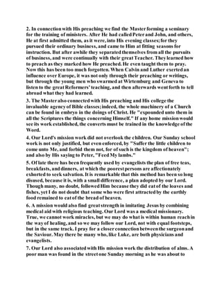 2. In connectionwith His preaching we find the Masterforming a seminary
for the training of ministers. After He had calledPeterand John, and others,
He at first admitted them, as it were, into His evening classes;for they
pursued their ordinary business, and came to Him at fitting seasons for
instruction. But after awhile they separatedthemselves from all the pursuits
of business, and were continually with their greatTeacher. Theylearned how
to preach as they marked how He preached. He even taught them to pray.
Now this has been too much forgotten. When Calvin and Luther exertedan
influence over Europe, it was not only through their preaching or writings,
but through the young men who swarmed at Wirtemburg and Geneva to
listen to the greatReformers' teaching, and then afterwards wentforth to tell
abroad what they had learned.
3. The Masteralso connectedwith His preaching and His college the
invaluable agencyof Bible classes;indeed, the whole machinery of a Church
can be found in embryo in the doings of Christ. He "expounded unto them in
all the Scriptures the things concerning Himself." If any home missionwould
see its work established, the converts must be trained in the knowledge ofthe
Word.
4. Our Lord's mission work did not overlook the children. Our Sunday school
work is not only justified, but even enforced, by "Suffer the little children to
come unto Me, and forbid them not, for of such is the kingdom of heaven";
and also by His saying to Peter, "FeedMy lambs."
5. Of late there has been frequently used by evangelists the plan of free teas,
breakfasts, anddinners, at which the poorestpersons are affectionately
exhorted to seek salvation. It is remarkable that this method has been so long
disused, because it is, with a small difference, a plan adopted by our Lord.
Though many, no doubt, followedHim because they did eatof the loaves and
fishes, yet I do not doubt that some who were first attractedby the earthly
food remained to eatof the bread of heaven.
6. A mission would also find greatstrength in imitating Jesus by combining
medical aid with religious teaching. Our Lord was a medical missionary.
True, we cannot work miracles, but we may do what is within human reachin
the wayof healing, and so we may follow our Lord, not with equal footsteps,
but in the same track. I pray for a closerconnectionbetweenthe surgeonand
the Saviour. May there be many who, like Luke, are both physicians and
evangelists.
7. Our Lord also associatedwith His mission work the distribution of alms. A
poor man was found in the streetone Sunday morning as he was about to
 