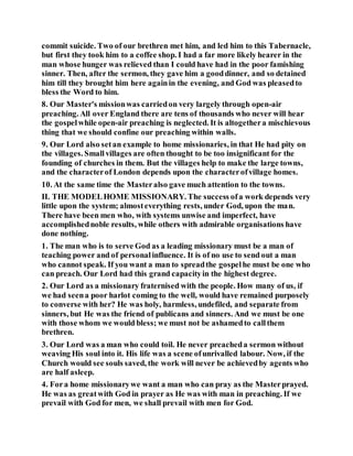 commit suicide. Two of our brethren met him, and led him to this Tabernacle,
but first they took him to a coffee shop. I had a far more likely hearer in the
man whose hunger was relieved than I could have had in the poor famishing
sinner. Then, after the sermon, they gave him a gooddinner, and so detained
him till they brought him here againin the evening, and God was pleasedto
bless the Word to him.
8. Our Master's missionwas carriedon very largely through open-air
preaching. All over England there are tens of thousands who never will hear
the gospelwhile open-air preaching is neglected. It is altogethera mischievous
thing that we should confine our preaching within walls.
9. Our Lord also setan example to home missionaries, in that He had pity on
the villages. Smallvillages are often thought to be too insignificant for the
founding of churches in them. But the villages help to make the large towns,
and the characterof London depends upon the characterofvillage homes.
10. At the same time the Masteralso gave much attention to the towns.
II. THE MODELHOME MISSIONARY. The success ofa work depends very
little upon the system; almosteverything rests, under God, upon the man.
There have been men who, with systems unwise and imperfect, have
accomplishednoble results, while others with admirable organisations have
done nothing.
1. The man who is to serve God as a leading missionary must be a man of
teaching power and of personalinfluence. It is of no use to send out a man
who cannot speak. If you want a man to spreadthe gospelhe must be one who
can preach. Our Lord had this grand capacityin the highest degree.
2. Our Lord as a missionary fraternised with the people. How many of us, if
we had seena poor harlot coming to the well, would have remained purposely
to converse with her? He was holy, harmless, undefiled, and separate from
sinners, but He was the friend of publicans and sinners. And we must be one
with those whom we would bless; we must not be ashamedto callthem
brethren.
3. Our Lord was a man who could toil. He never preacheda sermon without
weaving His soul into it. His life was a scene ofunrivalled labour. Now, if the
Church would see souls saved, the work will never be achievedby agents who
are half asleep.
4. Fora home missionarywe want a man who can pray as the Masterprayed.
He was as greatwith God in prayer as He was with man in preaching. If we
prevail with God for men, we shall prevail with men for God.
 