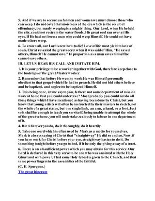 5. And if we are to secure useful men and womenwe must choose those who
can weep. I do not covet that moistness of the eye which is the result of
effeminacy, but manly weeping is a mighty thing. Our Lord, when He beheld
the city, could not restrain the water floods, His greatsoul ran over at His
eyes. If He had not been a man who could weepHimself, He could not have
made others weep.
6. To crown all, our Lord knew how to die! Love of life must yield to love of
souls. Christ revealedthe greatsecretwhen it was saidof Him, "He saved
others, Himself He cannotsave." In proportion as a man saves himself he
cannot save others.
III. LET US HEAR HIS CALL AND IMITATE HIM.
1. It is your privilege to be a workertogetherwith God, therefore keepclose to
the footsteps ofthe greatMasterworker.
2. Rememberthat before He went to work He was Himself personally
obedient to that gospelwhich He had to preach. He did not bid others believe
and be baptized, and neglectto be baptized Himself.
3. This being done, let me sayto you, Is there not some department of mission
work at home that you could undertake? Most probably you could not do all
those things which I have mentioned as having been done by Christ, but you
know that young artists will often be instructed by their masters to sketch, not
the whole of a greatstatue, but one single limb, an arm, a hand, or a foot. Just
so it shall be enough to teachyou service if, being unable to attempt the whole
of the greatscheme, you will undertake zealously to labour in one department
of it.
4. But whatever you do, do it thoroughly, do it heartily.
5. Take one word which is often used by Mark as a motto for yourselves.
Mark is always saying of Christ that "straightway" He did so and so. Now, if
you have work for Christ before your eye, straightwayhastento do it. Do
something tonight before you go to bed, if it be only the giving awayof a tract.
6. There is an all-sufficient powerwhich you may obtain for this service. Our
Lord is declaredin this very verse to be one who was anointed with the Holy
Ghostand with power. That same Holy Ghostis given to the Church, and that
same power lingers in the assemblies ofthe faithful.
(C. H. Spurgeon.)
The greatItinerant
 