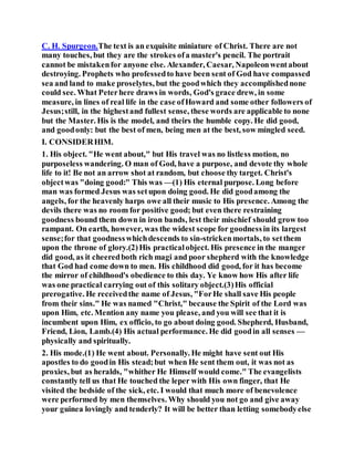 C. H. Spurgeon.The text is an exquisite miniature of Christ. There are not
many touches, but they are the strokes ofa master's pencil. The portrait
cannot be mistakenfor anyone else. Alexander, Caesar, Napoleonwentabout
destroying. Prophets who professedto have been sent of God have compassed
sea and land to make proselytes, but the goodwhich they accomplishednone
could see. What Peterhere draws in words, God's grace drew, in some
measure, in lines of real life in the case ofHoward and some other followers of
Jesus;still, in the highestand fullest sense, these words are applicable to none
but the Master. His is the model, and theirs the humble copy. He did good,
and goodonly: but the best of men, being men at the best, sow mingled seed.
I. CONSIDERHIM.
1. His object. "He went about," but His travel was no listless motion, no
purposeless wandering. O man of God, have a purpose, and devote thy whole
life to it! Be not an arrow shot at random, but choose thy target. Christ's
objectwas "doing good:" This was —(1) His eternal purpose. Long before
man was formed Jesus was setupon doing good. He did goodamong the
angels, for the heavenly harps owe all their music to His presence. Among the
devils there was no room for positive good; but even there restraining
goodness bound them down in iron bands, lest their mischief should grow too
rampant. On earth, however, was the widest scope for goodnessin its largest
sense;for that goodnesswhichdescends to sin-strickenmortals, to setthem
upon the throne of glory.(2)His practicalobject. His presence in the manger
did good, as it cheeredboth rich magi and poor shepherd with the knowledge
that God had come down to men. His childhood did good, for it has become
the mirror of childhood's obedience to this day. Ye know how His after life
was one practical carrying out of this solitary object.(3)His official
prerogative. He receivedthe name of Jesus, "ForHe shall save His people
from their sins." He was named "Christ," because the Spirit of the Lord was
upon Him, etc. Mention any name you please, and you will see that it is
incumbent upon Him, ex officio, to go about doing good. Shepherd, Husband,
Friend, Lion, Lamb.(4) His actual performance. He did goodin all senses —
physically and spiritually.
2. His mode.(1) He went about. Personally. He might have sent out His
apostles to do goodin His stead;but when He sent them out, it was not as
proxies, but as heralds, "whither He Himself would come." The evangelists
constantly tell us that He touched the leper with His own finger, that He
visited the bedside of the sick, etc. I would that much more of benevolence
were performed by men themselves. Why should you not go and give away
your guinea lovingly and tenderly? It will be better than letting somebodyelse
 