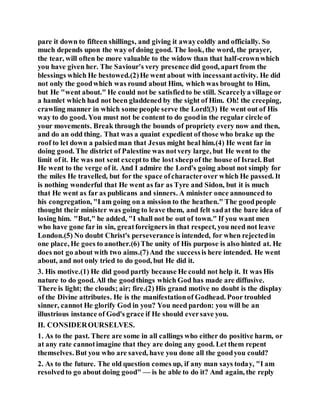 pare it down to fifteen shillings, and giving it awaycoldly and officially. So
much depends upon the way of doing good. The look, the word, the prayer,
the tear, will often be more valuable to the widow than that half-crownwhich
you have given her. The Saviour's very presence did good, apart from the
blessings which He bestowed.(2)He went about with incessantactivity. He did
not only the goodwhich was round about Him, which was brought to Him,
but He "went about." He could not be satisfiedto be still. Scarcelya village or
a hamlet which had not been gladdened by the sight of Him. Oh! the creeping,
crawling manner in which some people serve the Lord!(3) He went out of His
way to do good. You must not be content to do goodin the regular circle of
your movements. Break through the bounds of propriety every now and then,
and do an odd thing. That was a quaint expedient of those who brake up the
roof to let down a palsiedman that Jesus might heal him.(4) He went far in
doing good. The district of Palestine was notvery large, but He went to the
limit of it. He was not sent exceptto the lost sheepof the house of Israel. But
He went to the verge of it. And I admire the Lord's going about not simply for
the miles He travelled, but for the space ofcharacterover which He passed. It
is nothing wonderful that He went as far as Tyre and Sidon, but it is much
that He went as far as publicans and sinners. A minister once announced to
his congregation, "Iam going on a mission to the heathen." The goodpeople
thought their minister was going to leave them, and felt sadat the bare idea of
losing him. "But," he added, "I shall not be out of town." If you want men
who have gone far in sin, greatforeigners in that respect, you need not leave
London.(5) No doubt Christ's perseverance is intended, for when rejectedin
one place, He goes to another.(6)The unity of His purpose is also hinted at. He
does not go about with two aims.(7)And the successis here intended. He went
about, and not only tried to do good, but He did it.
3. His motive.(1) He did good partly because He could not help it. It was His
nature to do good. All the goodthings which God has made are diffusive.
There is light; the clouds; air; fire.(2) His grand motive no doubt is the display
of the Divine attributes. He is the manifestationof Godhead. Poor troubled
sinner, cannot He glorify God in you? You need pardon: you will be an
illustrious instance of God's grace if He should eversave you.
II. CONSIDEROURSELVES.
1. As to the past. There are some in all callings who either do positive harm, or
at any rate cannotimagine that they are doing any good. Let them repent
themselves. But you who are saved, have you done all the goodyou could?
2. As to the future. The old question comes up, if any man says today, "I am
resolvedto go about doing good" — is he able to do it? And again, the reply
 