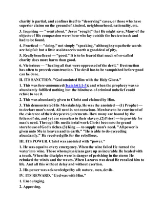 charity is partial, and confines itself to "deserving" cases, orthose who have
superior claims on the ground of kindred, neighbourhood, nationality, etc.
3. Inquiring — "wentabout." Jesus "sought" that He might save. Manyof the
objects of His compassionwere those who lay outside the beaten track and
had to be found.
4. Practical — "doing," not simply "speaking,"althoughsympathetic words
are helpful: but a little assistanceis worth a gooddeal of pity.
5. Reallybeneficent — "good." It is to be feared that much of so-called
charity does more harm than good.
6. Victorious — "healing all that were oppressedof the devil." Destruction
has often to precede construction. The devil has to be vanquished before good
can be done.
II. ITS SANCTION. "GodanointedHim with the Holy Ghost."
1. This was fore-announced(Isaiah61:1-3); and when the prophecy was so
abundantly fulfilled nothing but the blindness of criminal unbelief could
refuse to see it.
2. This was abundantly given to Christ and claimed by Him.
3. This demonstratedHis Messiahship. He was the anointed —(1) Prophet —
to declare man's need. All need is not conscious. Menhave to be convinced of
the existence oftheir deepestrequirements. How many are bound by the
fetters of sin, and yet are senselessto their slavery.(2)Priest — to provide for
man's need. Through His mediatorial work Christ becomes the grand
storehouse ofGod's riches.(3)King — to supply man's need. "All power is
given unto Me in heaven and in earth." "He is able to do exceeding
abundantly." He receivedgifts for the rebellious.
III. ITS POWER. Christwas anointed with "power."
1. He was equal to every emergency. Whenthe wine failed He turned the
waterinto wine. Those whom physicians gave up as incurable He healedwith
a touch. When the disciples were in danger of perishing in the storm He
rebuked the winds and the waves. When Lazarus was dead He recalledhim to
life. And all this without delay and without exertion.
2. His power was acknowledgedby all: nature, men, devils.
IV. ITS REWARD. "Godwas with Him."
1. Encouraging.
2. Approving.
 