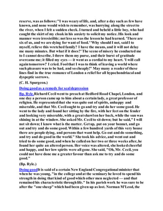 reserve, was as follows:"I was wearyof life, and, after a day such as few have
known, and none would wish to remember, was hurrying along the streetto
the river, when I felt a sudden check. I turned and beheld a little boy, who had
caught the skirt of my cloak in his anxiety to solicitmy notice. His look and
manner were irresistible; not less so was the lessonhe had learned. 'There are
six of us, and we are dying for want of food.''Why should I not, saidI to
myself, relieve this wretched family? I have the means, and it will not delay
me many minutes. But what if it does?'The scene ofmisery he conducted me
to I cannot describe. I threw them my purse, and their burst of gratitude
overcame me; it filled my eyes — it went as a cordialto my heart. 'I will call
againtomorrow!' I cried. Foolthat I was to think of leaving a world where
such pleasure was to be had, and so cheaply!" May many a readerof these
lines find in the true romance of London a relief for all hypochondriacaland
dyspeptic sorrows.
(C. H. Spurgeon.)
Doing goodas a remedy for sealdepression
Bp. Ryle.RichardCecilwent to preachat Bedford Road Chapel, London, and
one day a person came up to him about a certain lady, a greatprofessorof
religion. He representedthat she was quite out of spirits, unhappy and
miserable, and that Mr. Cecilought to go and try and do her some good. He
went to the lady and found her sitting by the fire, with her feet on the fender
and looking very miserable, with a greatshawlon her back, while the sun was
shining in at the window. She askedMr. Cecilto sit down; but he said," I will
not sit down; I know what is the matter. Getup, put on your bonnet, and go
out and try and do some good. Within a few hundred yards of this very house
there are people dying, and persons that want help. Go out and do something,
and try and do good in the world." She took his advice, and went out and
tried to do some good, and when he calledon her two or three weeks after, he
found her quite an alteredperson. Her voice was altered, she lookedcheerful
and happy, and her low spirits were all gone. She said, "Oh, Mr. Cecil, you
could not have done me a greaterfavour than ask me to try and do some
good."
(Bp. Ryle.)
Doing goodIt is said of a certain New England Congregationalminister that
when he was young, "in the college andat the seminary he loved to spend his
strength in doing that kind of goodwhich other men neglected — and that
remained his characteristic throughlife." In his parish work he was sure to be
after the "one sheep" which had been given up as lost. Norman M'Leod, the
 