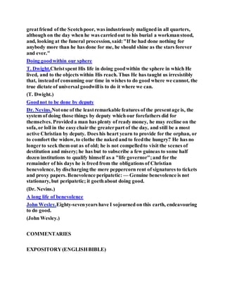 greatfriend of the Scotchpoor, was industriously maligned in all quarters,
although on the day when he was carriedout to his burial a workmanstood,
and, looking at the funeral procession, said:"If he had done nothing for
anybody more than he has done for me, he should shine as the stars forever
and ever."
Doing goodwithin our sphere
T. Dwight.Christspent His life in doing goodwithin the sphere in which He
lived, and to the objects within His reach. Thus He has taught us irresistibly
that, insteadof consuming our time in wishes to do good where we cannot, the
true dictate of universal goodwillis to do it where we can.
(T. Dwight.)
Goodnot to be done by deputy
Dr. Nevins.Notone of the leastremarkable features of the presentage is, the
system of doing those things by deputy which our forefathers did for
themselves. Provided a man has plenty of ready money, he may recline on the
sofa, or loll in the easychair the greaterpart of the day, and still be a most
active Christian by deputy. Does his heart yearn to provide for the orphan, or
to comfort the widow, to clothe the naked and to feedthe hungry? He has no
longerto seek them out as of old; he is not compelledto visit the scenes of
destitution and misery; he has but to subscribe a few guineas to some half
dozen institutions to qualify himself as a "life governor";and for the
remainder of his days he is freed from the obligations of Christian
benevolence, by discharging the mere peppercorn rent of signatures to tickets
and proxy papers. Benevolence peripatetic: — Genuine benevolence is not
stationary, but peripatetic; it goethabout doing good.
(Dr. Nevins.)
A long life of benevolence
John Wesley.Eighty-sevenyears have I sojourned on this earth, endeavouring
to do good.
(John Wesley.)
COMMENTARIES
EXPOSITORY(ENGLISHBIBLE)
 