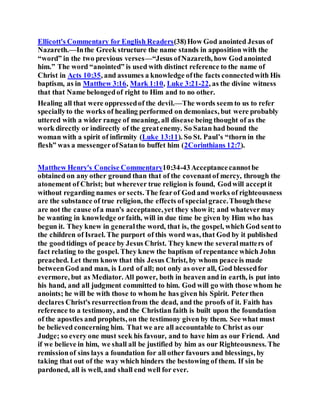 Ellicott's Commentary for English Readers(38)How God anointed Jesus of
Nazareth.—Inthe Greek structure the name stands in apposition with the
“word” in the two previous verses—“Jesus ofNazareth, how Godanointed
him.” The word “anointed” is used with distinct reference to the name of
Christ in Acts 10:35, and assumes a knowledge ofthe facts connectedwith His
baptism, as in Matthew 3:16, Mark 1:10, Luke 3:21-22, as the divine witness
that that Name belongedof right to Him and to no other.
Healing all that were oppressedof the devil.—The words seem to us to refer
speciallyto the works of healing performed on demoniacs, but were probably
uttered with a wider range of meaning, all disease being thought of as the
work directly or indirectly of the greatenemy. So Satan had bound the
woman with a spirit of infirmity (Luke 13:11). So St. Paul’s “thorn in the
flesh” was a messengerofSatanto buffet him (2Corinthians 12:7).
Matthew Henry's Concise Commentary10:34-43Acceptancecannotbe
obtained on any other ground than that of the covenantof mercy, through the
atonement of Christ; but wherever true religion is found, Godwill acceptit
without regarding names or sects. The fearof God and works of righteousness
are the substance of true religion, the effects of specialgrace.Thoughthese
are not the cause ofa man's acceptance,yet they show it; and whatevermay
be wanting in knowledge orfaith, will in due time be given by Him who has
begun it. They knew in generalthe word, that is, the gospel, which God sentto
the children of Israel. The purport of this word was, that God by it published
the goodtidings of peace by Jesus Christ. They knew the severalmatters of
fact relating to the gospel. They knew the baptism of repentance which John
preached. Let them know that this Jesus Christ, by whom peace is made
betweenGod and man, is Lord of all; not only as over all, God blessedfor
evermore, but as Mediator. All power, both in heaven and in earth, is put into
his hand, and all judgment committed to him. God will go with those whom he
anoints; he will be with those to whom he has given his Spirit. Peterthen
declares Christ's resurrectionfrom the dead, and the proofs of it. Faith has
reference to a testimony, and the Christian faith is built upon the foundation
of the apostles and prophets, on the testimony given by them. See what must
be believed concerning him. That we are all accountable to Christ as our
Judge; so every one must seek his favour, and to have him as our Friend. And
if we believe in him, we shall all be justified by him as our Righteousness. The
remissionof sins lays a foundation for all other favours and blessings, by
taking that out of the way which hinders the bestowing of them. If sin be
pardoned, all is well, and shall end well for ever.
 