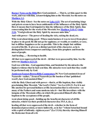Barnes'Notes on the BibleHow God anointed ... - That is, set him apart to this
work, and was with him, acknowledging him as the Messiah. See the notes on
Matthew 1:1.
With the Holy Ghost - See the notes on Luke 4:19. The act of anointing kings
and priests seems to have been emblematic of the influences of the Holy Spirit.
Here it means that God impaled to him the influences of the Holy Spirit, thus
consecrating him for the work of the Messiah. See Matthew 3:16-17;John
3:34, "Godgiveth not the Holy Spirit by measure unto him."
And with power- The powerof healing the sick, raising the dead, etc.
Who went about doing good - Whose main business it was to travel from place
to place to do good. He did not go for applause, or wealth, or comfort, or ease,
but to diffuse happiness as far as possible. This is the simple but sublime
record of his life. It gives us a distinct portrait of his character, as he is
distinguished from conquerors and kings, from false prophets and from the
mass of people.
And healing ... - Restoring to health.
All that were oppressedof the devil - All that were possessedby him. See the
notes on Matthew 4:23-24.
God was with him - God appointed him, and furnished by his miracles the
highest evidence that he had sent him. His miracles were such that they could
be performed only by God.
Jamieson-Fausset-BrownBible Commentary38. Now God anointed Jesus of
Nazareth—rather, "JesusofNazareth (as the burden of that 'published
word'), how God anointed Him."
with the Holy Ghostand with power—thatis, at His baptism, thus visibly
proclaiming Him Messiah, "the Lord's Christ." See Lu 4:18-21. Forit is not
His unction for personalholiness at His incarnation that is referred to—as
many of the Fathers and some moderns take it—but His investiture with the
insignia of the Messianic office,in which He presented Himself after His
baptism to the acceptanceofthe people.
went about doing good—holding up the beneficentcharacterof all His
miracles, which was their predicted character(Isa 35:5, 6, &c.).
healing all that were oppressedof the devil—whether in the form of
demoniacalpossessions, ormore indirectly, as in her "whom Satanhad bound
with a spirit of infirmity eighteenyears" (Lu 13:16); thereby showing Himself
the Redeemerfrom all evil.
 