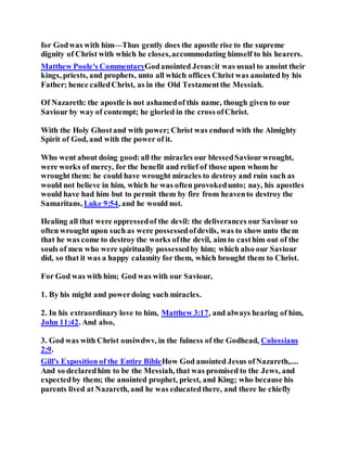 for Godwas with him—Thus gently does the apostle rise to the supreme
dignity of Christ with which he closes,accommodating himself to his hearers.
Matthew Poole's CommentaryGodanointed Jesus:it was usual to anoint their
kings, priests, and prophets, unto all which offices Christ was anointed by his
Father; hence calledChrist, as in the Old Testamentthe Messiah.
Of Nazareth: the apostle is not ashamedof this name, though given to our
Saviour by way of contempt; he gloried in the cross ofChrist.
With the Holy Ghostand with power; Christ was endued with the Almighty
Spirit of God, and with the power of it.
Who went about doing good:all the miracles our blessedSaviourwrought,
were works of mercy, for the benefit and relief of those upon whom he
wrought them: he could have wrought miracles to destroy and ruin such as
would not believe in him, which he was often provokedunto; nay, his apostles
would have had him but to permit them by fire from heavento destroy the
Samaritans, Luke 9:54, and he would not.
Healing all that were oppressedof the devil: the deliverances our Saviour so
often wrought upon such as were possessedofdevils, was to show unto them
that he was come to destroy the works ofthe devil, aim to casthim out of the
souls of men who were spiritually possessedby him; which also our Saviour
did, so that it was a happy calamity for them, which brought them to Christ.
For God was with him; God was with our Saviour,
1. By his might and powerdoing such miracles.
2. In his extraordinary love to him, Matthew 3:17, and always hearing of him,
John 11:42. And also,
3. God was with Christ ousiwdwv, in the fulness of the Godhead, Colossians
2:9.
Gill's Exposition of the Entire BibleHow God anointed Jesus ofNazareth,....
And so declaredhim to be the Messiah, that was promised to the Jews, and
expectedby them; the anointed prophet, priest, and King; who because his
parents lived at Nazareth, and he was educatedthere, and there he chiefly
 