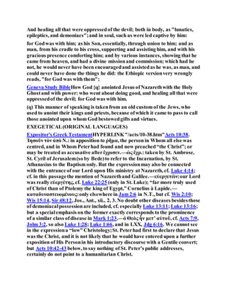 And healing all that were oppressedof the devil; both in body, as "lunatics,
epileptics, and demoniacs";and in soul, such as were led captive by him:
for Godwas with him; as his Son, essentially, through union to him; and as
man, from his cradle to his cross, supporting and assisting him, and with his
gracious presence comforting him; and by various instances, showing that he
came from heaven, and had a divine missionand commission; which had he
not, he would never have been encouragedand assistedas he was, as man, and
could never have done the things he did: the Ethiopic versionvery wrongly
reads, "for God was with them";
Geneva Study BibleHow God {q} anointed Jesus ofNazarethwith the Holy
Ghostand with power: who went about doing good, and healing all that were
oppressedof the devil; for God was with him.
(q) This manner of speaking is takenfrom an old custom of the Jews, who
used to anoint their kings and priests, because ofwhich it came to pass to call
those anointed upon whom God bestowedgifts and virtues.
EXEGETICAL(ORIGINAL LANGUAGES)
Expositor's Greek TestamentHYPERLINK"/acts/10-38.htm"Acts 10:38.
Ἰησοῦν τὸν ἀπὸ Ν.: in apposition to ῥῆμα, the person in Whom all else was
centred, and in Whom Peterhad found and now preached“the Christ”; or
may be treated as accusative afterἔχρισεν.—ὡς ἔχρ.: taken by St. Ambrose,
St. Cyril of Jerusalem(so by Bede)to refer to the Incarnation, by St.
Athanasius to the Baptism only. But the expressionmay also be connected
with the entrance of our Lord upon His ministry at Nazareth, cf. Luke 4:14;
cf. in this passagethe mention of Nazarethand Galilee.—εὐεργετῶν:our Lord
was really εὐεργέτης, cf. Luke 22:25 (only in St. Luke); “far more truly used
of Christ than of Ptolemy the king of Egypt,” Cornelius à Lapide.—
καταδυναστευομένους:only elsewhere in Jam 2:6 in N.T., but cf. Wis 2:10;
Wis 15:14, Sir 48:12, Jos., Ant., xii., 2, 3. No doubt other diseases besidesthose
of demoniacalpossessionare included, cf. especially Luke 13:11;Luke 13:16;
but a specialemphasis on the former exactly corresponds to the prominence
of a similar class ofdisease in Mark 1:23.—ὁ Θεὸς ἦν μετʼ αὐτοῦ, cf. Acts 7:9,
John 3:2, so also Luke 1:28; Luke 1:66, and in LXX, Jdg 6:16. We cannot see
in the expressiona “low” Christology;St. Peterhad first to declare that Jesus
was the Christ, and it is not likely that he would have entered upon a further
exposition of His Personin his introductory discourse with a Gentile convert;
but Acts 10:42-43 below, to say nothing of St. Peter’s public addresses,
certainly do not point to a humanitarian Christ.
 
