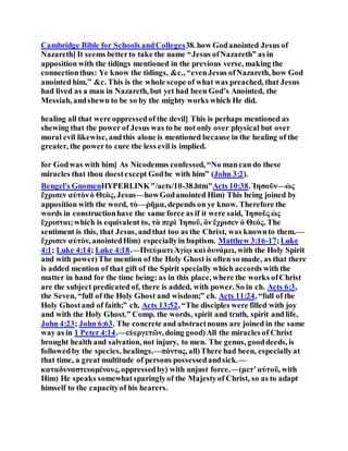 Cambridge Bible for Schools andColleges38. how Godanointed Jesus of
Nazareth] It seems betterto take the name “Jesus ofNazareth” as in
apposition with the tidings mentioned in the previous verse, making the
connectionthus: Ye know the tidings, &c., “evenJesus ofNazareth, how God
anointed him,” &c. This is the whole scope of what was preached, that Jesus
had lived as a man in Nazareth, but yet had been God’s Anointed, the
Messiah, andshewn to be so by the mighty works which He did.
healing all that were oppressedof the devil] This is perhaps mentioned as
shewing that the power of Jesus was to be not only over physical but over
moral evil likewise, andthis alone is mentioned because in the healing of the
greater, the powerto cure the less evil is implied.
for Godwas with him] As Nicodemus confessed, “No mancan do these
miracles that thou doestexcept Godbe with him” (John 3:2).
Bengel's GnomenHYPERLINK"/acts/10-38.htm"Acts 10:38. Ἰησοῦν—ὡς
ἔχρισεν αὐτὸνὁ Θεὸς, Jesus—howGodanointed Him) This being joined by
apposition with the word, τὸ—ῥῆμα, depends on ye know. Therefore the
words in constructionhave the same force as if it were said, Ἰησοῦς ὡς
ἔχρισται;which is equivalent to, τὰ περὶ Ἰησοῦ, ὃν ἔχρισεν ὁ Θεός. The
sentiment is this, that Jesus, andthat too as the Christ, was knownto them.—
ἔχρισεν αὐτὸν, anointedHim) especiallyin baptism. Matthew 3:16-17;Luke
4:1; Luke 4:14; Luke 4:18.—Πνεύματι Ἁγίῳ καὶ δυνάμει, with the Holy Spirit
and with power)The mention of the Holy Ghost is often so made, as that there
is added mention of that gift of the Spirit specially which accords with the
matter in hand for the time being: as in this place, where the works ofChrist
are the subject predicated of, there is added, with power. So in ch. Acts 6:3,
the Seven, “full of the Holy Ghost and wisdom;” ch. Acts 11:24, “full of the
Holy Ghostand of faith;” ch. Acts 13:52, “The disciples were filled with joy
and with the Holy Ghost.” Comp. the words, spirit and truth, spirit and life,
John 4:23; John 6:63. The concrete and abstractnouns are joined in the same
way as in 1 Peter 4:14.—εὐεργετῶν, doing good)All the miracles of Christ
brought health and salvation, not injury, to men. The genus, gooddeeds, is
followedby the species, healings.—πάντας, all)There had been, especiallyat
that time, a great multitude of persons possessedandsick.—
καταδυναστευομένους,oppressedby) with unjust force.—(μετʼαὐτοῦ, with
Him) He speaks somewhatsparinglyof the Majestyof Christ, so as to adapt
himself to the capacityof his hearers.
 